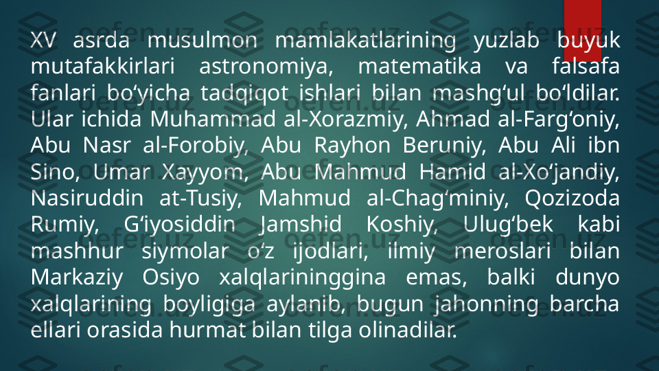 XV  asrda  musulmon  mamlakatlarining  yuzlab  buyuk 
mutafakkirlari  astronomiya,  matematika  va  falsafa 
fanlari  bo‘yicha  tadqiqot  ishlari  bilan  mashg‘ul  bo‘ldilar. 
Ular  ichida  Muhammad  al-Xorazmiy,  Ahmad  al-Farg‘oniy, 
Abu  Nasr  al-Forobiy,  Abu  Rayhon  Beruniy,  Abu  Ali  ibn 
Sino,  Umar  Xayyom,  Abu  Mahmud  Hamid  al-Xo‘jandiy, 
Nasiruddin  at-Tusiy,  Mahmud  al-Chag‘miniy,  Qozizoda 
Rumiy,  G‘iyosiddin  Jamshid  Koshiy,  Ulug‘bek  kabi 
mashhur  siymolar  o‘z  ijodlari,  ilmiy  meroslari  bilan 
Markaziy  Osiyo  xalqlarininggina  emas,  balki  dunyo 
xalqlarining  boyligiga  aylanib,  bugun  jahonning  barcha 
ellari orasida hurmat bilan tilga olinadilar.   