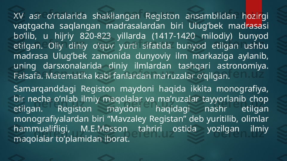 XV  asr  oʻrtalarida  shakllangan  Registon  ansamblidan  hozirgi 
vaqtgacha  saqlangan  madrasalardan  biri  Ulugʻbek  madrasasi 
boʻlib,  u  hijriy  820-823  yillarda  (1417-1420  milodiy)  bunyod 
etilgan.  Oliy  diniy  oʻquv  yurti  sifatida  bunyod  etilgan  ushbu 
madrasa  Ulugʻbek  zamonida  dunyoviy  ilm  markaziga  aylanib, 
uning  darsxonalarida  diniy  ilmlardan  tashqari  astronomiya. 
Falsafa. Matematika kabi fanlardan maʼruzalar oʻqilgan.
Samarqanddagi  Registon  maydoni  haqida  ikkita  monografiya, 
bir  necha  oʻnlab  ilmiy  maqolalar  va  maʼruzalar  tayyorlanib  chop 
etilgan.  Registon  maydoni  haqidagi  nashr  etilgan 
monografiyalardan  biri  “Mavzaley  Registan”  deb  yuritilib,  olimlar 
hammualifligi,  M.E.Masson  tahriri  ostida  yozilgan  ilmiy 
maqolalar toʻplamidan iborat.   