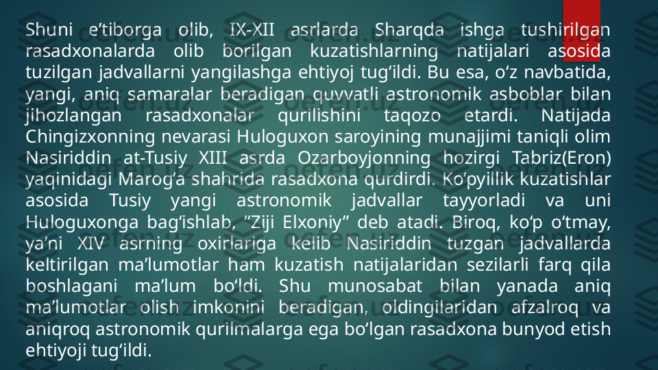 Shuni  e’tiborga  olib,  IX-XII  asrlarda  Sharqda  ishga  tushirilgan 
rasadxonalarda  olib  borilgan  kuzatishlarning  natijalari  asosida 
tuzilgan  jadvallarni  yangilashga  ehtiyoj  tug‘ildi.  Bu  esa,  o‘z  navbatida, 
yangi,  aniq  samaralar  beradigan  quvvatli  astronomik  asboblar  bilan 
jihozlangan  rasadxonalar  qurilishini  taqozo  etardi.  Natijada 
Chingizxonning  nevarasi  Huloguxon  saroyining  munajjimi  taniqli  olim 
Nasiriddin  at-Tusiy  XIII  asrda  Ozarboyjonning  hozirgi  Tabriz(Eron) 
yaqinidagi  Marog‘a  shahrida  rasadxona  qurdirdi.  Ko‘pyillik  kuzatishlar 
asosida  Tusiy  yangi  astronomik  jadvallar  tayyorladi  va  uni 
Huloguxonga  bag‘ishlab,  “Ziji  Elxoniy”  deb  atadi.  Biroq,  ko‘p  o‘tmay, 
ya’ni  XIV  asrning  oxirlariga  kelib  Nasiriddin  tuzgan  jadvallarda 
keltirilgan  ma’lumotlar  ham  kuzatish  natijalaridan  sezilarli  farq  qila 
boshlagani  ma’lum  bo‘ldi.  Shu  munosabat  bilan  yanada  aniq 
ma’lumotlar  olish  imkonini  beradigan,  oldingilaridan  afzalroq  va 
aniqroq astronomik qurilmalarga ega bo‘lgan rasadxona bunyod etish 
ehtiyoji tug‘ildi.   