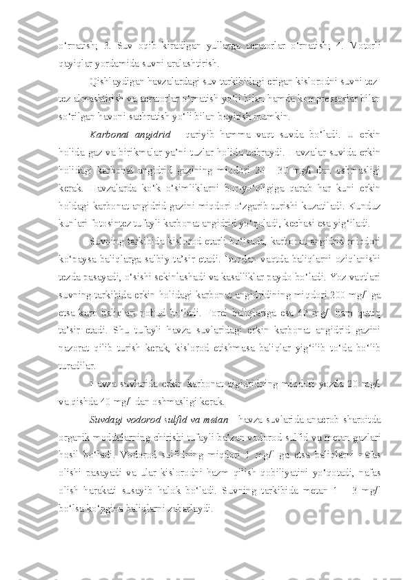 o‘rnatish;   3.   Suv   oqib   kiradigan   yullarga   aeratorlar   o‘rnat i sh;   4.   Motorli
qayiqlar yordamida suv n i aralash ti rish.
Q ishlaydigan havzalardagi suv tarkib i dag i  erigan kis l orodni suvni tez-
tez almashtirish va aeratorlar o‘rnatish yo‘li bilan hamda kompre s sorlar bilan
so‘rilgan havon i  sachratish yo‘ l i bilan boyitish  m umkin.
Karbo n at   angidr i d   -   q ariy i b   ham m a   vaqt   suvda   bo‘ladi.   U   erkin
holida gaz va bir i kmalar   ya’ni   tuzlar holida uchraydi. Havzalar suvida erkin
holi d ag i   karbona t   angidrid   gazini ng   miqdori   20   -   30   mg/l   dan   oshmasligi
kerak.   Havzalarda   ko‘k   o‘siml i klarni   bor-yo‘qligiga   qarab   har   ku n i   erkin
holdagi karbonat angidrid gazini miqdori o‘zgarib turishi   kuzatiladi . Kunduz
kunlari fotosintez tufayli karbonat angidrid yo‘ q oladi, kechasi esa yig‘iladi.
Suvning tarkibida kislorod etarli bo‘lsada, karbonat angidrid miqdori
ko‘paysa   bali ql arga   salbiy   ta’s i r   etadi.   Bundan   va q tda   baliqlarni   oziqlanishi
tezda pasayadi, o‘sishi sekinlashad i  va kasalliklar paydo bo‘ladi. Yoz vaqtlari
suvning tarkibida erkin holidagi karbonat angidridining mi q dori 200 mg/ l   ga
etsa   kar p   baliqlari   nobud   bo‘ladi.   Forel   baliq l ariga   esa   60   mg/l   ham   qattiq
ta’sir   etad i .   Shu   tufayli   havza   suvlaridagi   erk i n   karbonat   angidrid   gazini
n azorat   q ilib   turish   kerak,   kislorod   etishmasa   bali q lar   yig‘ilib   to‘da   bo‘lib
turadilar.
Havza   suvlarida   erkin   karbonat   aig i dridning   miqdori   yozda   20   mg/l
va  q ishda 40 mg/l dan oshmasligi kerak.
Suvdagi vodorod sulfid va metan   -   h avza suvlarida anaerob   sh aroitda
organik moddalarning chirishi tufayli ba’zan vodorod sulfid va  me tan  gaz lar i
hosil   bo‘ladi.   Vodorod   sulfidning   miqdori   1   mg / l   ga   etsa   bal i qlarni   nafas
olishi   pasayadi   va   ular   kislorodni   hazm   qil i sh   qobi l iyatini   yo‘qotadi,   nafas
olish   harakati   susayib   halok   bo‘ladi.   Suvning   tarkibida   metan   1   -   3   mg/l
bo‘lsa ko‘pgina bali q larni   zaharlaydi. 
