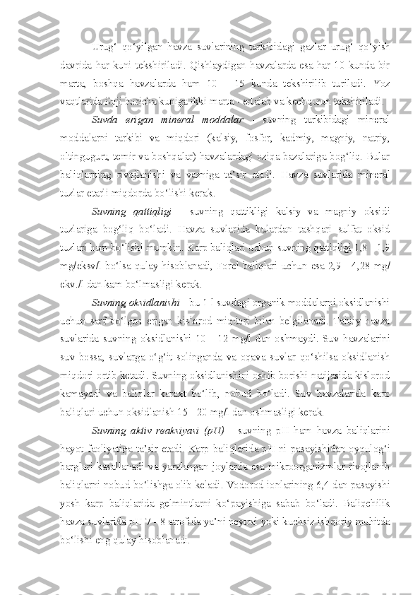 Urug‘   qo‘y i lgan   h avza   suvlarining   tar k ibidagi   gazlar   urug‘   qo‘y i sh
davrida   har   kuni   tekshiriladi .   Q ishlaydigan   havzalarda   esa   har   10   kunda   bir
m arta,   boshqa   havzalarda   ham   10   -   15   kunda   tekshirilib   tur il adi.   Yoz
va q tlarida iloji boricha kuniga ikk i  marta  -  ertalab va kechqurun tekshiriladi.
Suvda   erigan   mineral   moddalar   -   s uvning   tarkibidagi   mineral
moddalarni   tarkibi   va   m iq dori   (kalsiy,   fosfor,   kad m iy,   magniy,   natriy,
oltin gugurt, temir va boshqalar) havzalardagi oziqa bazalariga bog‘liq. Bular
bal i qlarning   rivojlanishi   va   vazniga   ta’sir   etadi.   Havza   suvlarida   mineral
tuzlar  etarli  miqdorda bo‘lishi   kerak.
Suvning   qattiqligi   -   s uvning   qattikligi   kalsiy   va   magniy   oksid i
tuzlariga   bog‘liq   bo‘ladi.   Havza   suvlar i da   bulardan   tash q ari   sulfat   oksid
tuzlari ham bo‘lishi mumkin. Karp baliqlar i  uchun suvning qattiqligi 1,8  -  1,9
mg / e k sv/l bo‘lsa   q ulay hisoblanadi ,   Forel baliqlari uchun   e sa 2,9   -   4,28   mg/
ekv./l dan kam bo‘lmasligi kerak.
Suvning oksidla nishi   -  bu 1 l suvdagi organik moddalarni oksidlanishi
uchun   sarf   bo‘lgan   erigan   kislorod   miqdori   bilan   belgilanadi.   Tabiiy   havza
suvlarida   suvning   oksidlanish i   10   -   12   mg/l   dan   osh may di.   Suv   ha v zalarini
suv   bossa,   suvlarga   o‘ g‘ it   solinganda   va   oqava   su v lar   qo‘shilsa   oksidlanish
miq dori ortib ketadi. Suvning oksidlanishini oshib borishi natijasida kislorod
kamayadi   va   baliqlar   karaxt   bo‘l ib ,   nobud   bo‘ladi.   Suv   havzalarida   karp
baliqlari uchun oksidlanish 15  -  20 mg/l dan osh m asligi kerak.
Suv ning   aktiv   reaksiyasi   ( pH )   -   s uvning   pH   ham   havza   bal iq larini
hayot faoliyatiga ta’sir etadi. Karp bali q larida pH ni pasa yi sh i dan oyqulog‘i
barglari   kasallanadi   va   yaralangan   joylarda   esa   mikroorganizmlar   rivojlanib
bali q larni  n obud bo‘lishga ol i b keladi. Vodorod  ion l ari ning 6,4 dan pasayishi
yosh   karp   baliqlarida   gel m intlarni   ko‘ p ayishiga   sabab   bo‘ladi.   Baliqchilik
havza suvlar i da pH 7  -  8 atrofida  ya’ni  neytral yoki kuchsiz ishqoriy  muhitda
bo‘lishi eng qulay hisoblanadi. 