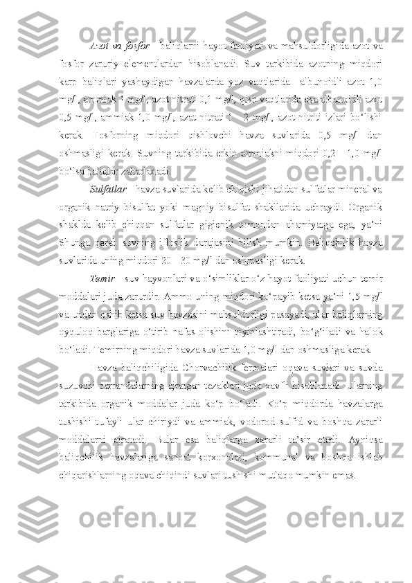 Azot va fosfor   -   b aliqlarni hayot faoliyati va mahsuldorlig i da azot va
fo s for   zaruriy   elementlardan   h isoblanadi.   Suv   tarkibida   azotning   miqdori
karp   baliqlari   yashaydigan   havzalarda   yoz   vaqtlarida     albunoidli   azot   1,0
mg/l, ammiak 1 mg/l, azot nitrati 0,1 mg/l, qish vaqtlarida esa albunoidli azot
0,5 mg/l, ammiak 1,0 mg/l, azat nitrati 1 - 2 mg/l, azot nitriti izlari bo‘lishi
kerak.   Fosforning   miqdori   qishlovchi   havza   suvlarida   0,5   mg/l   dan
oshmasligi   kerak.   Suvning   tarkibida   erkin   ammiakni   miqdori   0,2   -   1,0   mg/l
bo‘lsa baliqlar zaharlanadi.
Sulfatlar  - havza suvlarida kelib chiqishi jihatidan sulfatlar mineral va
organik   natriy   bisulfat   yoki   magniy   bisulfat   shakllarida   uchraydi.   Organik
shaklda   kelib   chiqqan   sulfatlar   gigienik   tomondan   ahamiyatga   ega,   ya’ni
Shunga   qarab   suvning   ifloslik   darajasini   bilish   mumkin.   Baliqchilik   havza
suvlarida uning miqdori 20  -  30 mg/l dan oshmaslig i  ker ak .
Temir   -   s uv hayvonlari va o‘simliklar o‘ z   hayot faoliyati uchun temir
moddalari juda zarurdir. Ammo uning  miq dori ko‘ p ayib ketsa  ya’ni  1,5 mg/l
va un d an o shib ketsa  suv havzasini mahsuldorligi pasayadi, ular baliq l ar ning
oyquloq   barglariga   o‘tirib   nafas   olishini   qiyinlashtiradi,   bo‘g‘iladi   va   hal o k
bo‘ladi. Temirning mi q dori havza suvlarida 1,0 mg/l dan oshmasliga kerak.
Havza   bali q chiligida   Chorvachilik   fermalari   o q ava   suvlari   va   suvda
suzuvchi parrandalarning ajratgan tezaklari juda   xavfli hisob l anadi. U l arning
tarki b ida   orga nik   moddalar   juda   ko‘p   bo‘ladi.   Ko‘p   m iq dorda   havzalarga
tushish i   tufayli   ular   chiriydi   va   a mmi ak,   vodorod   sulfid   va   boshqa   zararli
moddalarni   ajratadi.   Bular   e s a   baliqlarga   zararl i   ta’sir   etadi.   Ayniqsa
baliqchilik   havzalariga   sanoat   korxonalari,   kommunal   va   bo sh qa   ishlab
chiqarishlarning oqava chiqindi suvlari tushishi  m utla qo  mu mk in  e mas .  