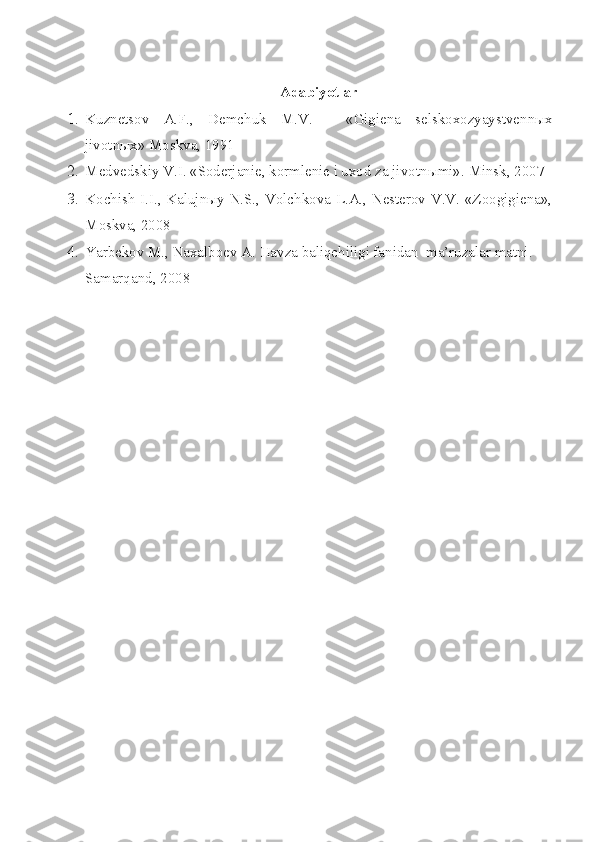Adabiyotlar
1. Kuznetsov   A.F. ,   Demchuk   M.V.   -   « Gigiena   selskoxozyaystvenn ыx
jivotnыx» Moskva, 1991
2. Medvedskiy V.I. «Soderjanie, kormlenie i uxod za jivotn ы mi».  Minsk, 2007
3. Kochish I.I., Kalujnыy N.S., Volchkova L.A., Nesterov V.V. «Zoogigiena»,
Moskva, 2008
4. Yarbekov M., Naxalboev A. Havza baliqchiligi fanidan  ma’ruzalar matni.   
Samarqand , 200 8   
