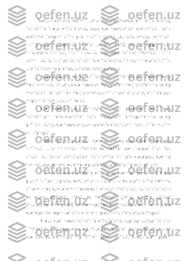 Respublikamizda   iste’mol   uchun   baliqlar   maxsus   ko‘l   xo‘jaliklarida,
baliqchilik   hovuz   xo‘jaliklarida,   katta   suv   havzalaridan   etishtiriladi.   Baliq
etishtirish   jarayoni   to‘liq   yoki   noto‘liq   tizimli   usullarda   amalga   oshiriladi.
To‘liq   tizimli   jarayonda   baliqlar   uvidiriq   (ikra)   dan   to   tayyor   baliq
holatigacha   boqiladi,   noto‘liq   usulda   faqat   tovar   baliqlar   o‘stiriladi.   To‘liq
tizimli usulda boqilganda baliqchilik xo‘jaliklarida bir qator hovuzlar bo‘lib,
ular baliqlarning yoshiga, turlariga qarab saqlanadi.
Bugungi   kunda   sun’iy   ko‘llarda   baliq   o‘rchitish   va   o‘stirish   keng
rivojlanmoqda. Chuchuk suv havzalari baliqchilikni rivojlantirishning asosiy
manbaidir. Baliqchilikni rivojlantirishda torfi olingan chuqurlar, sholi ekilgan
maydonlar ham juda qo‘l keladi.
Suv   havzalarining   meliorativ   holatini   yaxshilash   va   havza
baliqchiligini   ixtisoslashtirish   baliq   mahsulotini   ko‘paytirishning   asosiy
yo‘lidir. Bunda suv havzalarida zoogigienik sharoitlarini barpo qilish muhim
rol o‘ynaydi.
Havza   baliqchiligi   shartli   ravishda   iliq   va   sovuq   suvli   havzalarga
bo‘linadi.   Ular   bir-birida n   o‘ rchitish   va   o‘stirish   t exnologiyasi   bila n   far q
qi ladi.   Bu   farqlar   urchitiladigan   bal iq lar n ing   biolog i k   xususiyati,   suvning
harorati, gaz, min e ral va  kimyo viy tarkibiga ta’sircha n ligiga bo g‘ li q dir.
Iliq   suvli   havza   bali q chilik   xo‘jalig i da,   su v ning   harorati   +20 0
S   dan
yu q ori   bo‘lgan   joylarda   karp,   amur   oq   bali g‘i ,   oq   va   tal g‘ ir   do‘ng   p eshona,
tillasimo n  va kumushsimon karas va boshqalar  o‘ rchitiladi. Bu bal iq lar ba h or
va   yozda   o‘ rch i ydi,   o‘sadi   va   r ivoj lanadi.   Q ishda   suv ning   tubidagi
chuqurlarga   k i r ib   yotadi,   oziqlanmaydi   va   kam   h arakatlanadi.   Ba h orda   esa
suv isigandan keyi n  u v ildiri q  sochish joyiga borib, o‘sha erda ko‘payadi.
Sovuq suvli havza baliqchilik xo‘jaliklarida quyidagi turdagi baliqlar
o‘rchitiladi: forel, ryapushka, sig, ripus va boshqalar. Bu baliqlar uchun oqar
suv   toza   va   kislorodga   boy   bo‘lishi   yaxshi   bo‘ladi.   Sovuq   suvni   yaxshi 