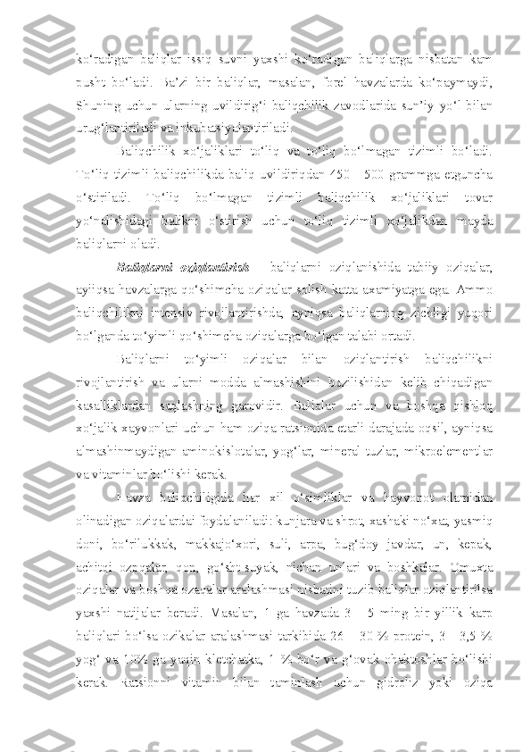 ko‘radigan   baliqlar   issiq   suvni   yaxshi   ko‘radigan   baliqlarga   nisbatan   kam
pusht   bo‘ladi.   Ba’zi   bir   baliqlar,   masalan,   forel   havzalarda   ko‘paymaydi,
Shuning   uchun   ularning   uvildirig‘i   baliqchilik   zavodlarida   sun’iy   yo‘l   bilan
urug‘lantiriladi va inkubatsiyalantiriladi.
Baliqchilik   xo‘jaliklari   to‘liq   va   to‘liq   bo‘lmagan   tizimli   bo‘ladi.
To‘liq   tizimli   baliqchilikda   baliq   uvildiriqdan   450   -   500   grammga   etguncha
o‘stiriladi.   To‘liq   bo‘lmagan   tizimli   baliqchilik   xo‘jaliklari   tovar
yo‘nalishidagi   balikni   o‘stirish   uchun   to‘liq   tizimli   xo‘jalikdan   mayda
baliqlarni oladi.
Baliqlarni   oziqlantirish   -   baliqlarni   oziqlanishida   tabiiy   oziqalar,
ayiiqsa  havzalarga  qo‘shimcha  oziqalar  solish  katta  axamiyatga  ega.  Ammo
baliqchilikni   intensiv   rivojlantirishda,   ayniqsa   baliqlarning   zichligi   yuqori
bo‘lganda to‘yimli qo‘shimcha oziqalarga bo‘lgan talabi ortadi.
Baliqlarni   to‘yimli   oziqalar   bilan   oziqlantirish   baliqchilikni
rivojlantirish   va   ularni   modda   almashishini   buzilishidan   kelib   chiqadigan
kasalliklardan   saqlashning   garovidir.   Baliqlar   uchun   va   boshqa   qishloq
xo‘jalik xayvonlari uchun ham oziqa ratsionida etarli darajada oqsil, ayniqsa
almashinmaydigan   aminokislotalar,   yog‘lar,   mineral   tuzlar,   mikroelementlar
va vitaminlar bo‘lishi kerak.
Havza   baliqchiligida   har   xil   o‘simliklar   va   hayvonot   olamidan
olinadigan oziqalardai foydalaniladi: kunjara va shrot, xashaki no‘xat, yasmiq
doni,   bo‘rilukkak,   makkajo‘xori,   suli,   arpa,   bug‘doy   javdar,   un,   kepak,
achitqi   ozpqalar,   qon,   go‘sht-suyak,   nichan   unlari   va   boshkalar.   Omuxta
oziqalar va boshqa ozaqalar aralashmasi nisbatini tuzib baliqlar oziqlantirilsa
yaxshi   natijalar   beradi.   Masalan,   1   ga   havzada   3   -   5   ming   bir   yillik   karp
baliqlari bo‘lsa ozikalar  aralashmasi  tarkibida  26 –  30 % protein, 3  - 3,5 %
yog‘   va   10%   ga   yaqin   kletchatka,   1   %   bo‘r   va   g‘ovak   ohaktoshlar   bo‘lishi
kerak.   Ratsionni   vitamin   bilan   taminlash   uchun   gidroliz   yoki   oziqa 