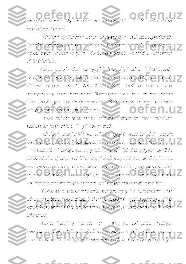 achitqilari,   vitamin   V
2   aralashtirilgan   oziqalar,   20   –   30   %     ko‘k   o‘t   va
boshkalar qo‘shiladi.
Baliqlarni oziqlantirish uchun oziqalar har xil usullarda tayyorlanadi.
Donador   qilingan   omuxta   oziqalar   silindrsimon   qilib   tayyorlanadi.
Briketlangan   oziqalar   xo‘jalikni   o‘zida   tayyorlanadi,   ko‘pincha   xamirsimon
qilib ishlatiladi.
Oziqa   aralashmalari   tez   yoyilib   ketmasligi   uchun   birlashtiruvchi
oziqalar   zig‘ir   kunjarasi,   texnik   kraxmal   va   boshqalar   ishlatiladi.   Donador
qilingan   oziqalar   LKU-1,   AKU-2-2,   KRZ-1,   DRK   va   boshka   oziqa
tarqatgichlar yordamida tarqatiladi. Xamirsimon oziqalar  oziqa tarqatgichlar
bilan   jixozlangan   qayiqlarda   tarqatiladi.   Xo‘jaliklarda   baliqlar   ko‘pincha
kuniga bir marta ertalab oziqlantnriladi.
Havza   baliqchiligida   ishlab   chiqarish   jarayonlari   naslli   baliqlarni
saralashdan boshlanib, 5 - 11 yil davom etadi.
Baliqlarni   urug‘lanishi   va   uvildiriq   qo‘yish   vaqtidan   oldin   parazit
kasallikariga qarshi 5% li tuzli suvda ishlov beriladi. Baliqlarni o‘tirishdan 10
-   12   soat   oldin   havzaga   suv   qo‘yiladi.   Urg‘ochi   baliqlar   qo‘ygan   uvildiriq
erkak   baliqlar   ajratgan   suti   bilan   urug‘lanadi   va   yopishqoq   uvildiriq   bironta
muhitga yopishib ko‘p chiqishi uchun oziqa ko‘p bo‘lishi, begona va yirtqich
baliqlar   bo‘lmasligi,   suv   qung‘izlari   va   baqalardan   tozalanipsh   kerak.
Uvildiriqdai chiqkan mayda baliqchalar o‘sadigan havzalarga utkaziladn.
Kuzga   kelib   kerakli   miqdorda   standart   bir   yillik   baliqchalarni   olish
uchun   o‘sadigan   havzalardagi   baliqni   ko‘paytirish   qoidasiga   rioya   qilish
kerak. Baliqlarni o‘sishi, oziqlanishi va sog‘lig‘i ushlab tekshirish yo‘li bilan
aniqlanadi.
Kuzda   havoning   harorati   -5 0
  -   8°C   ga   tushganda   o‘sadigan
havzalarning   suvi   qo‘yib   yuboriladi   va   baliqchalar   5   %   li   osh   tuzi   eritmasi
bilan ishlov berilib qishlaydigan havzaga o‘tkaziladi. Suv muzlagandan keyin 