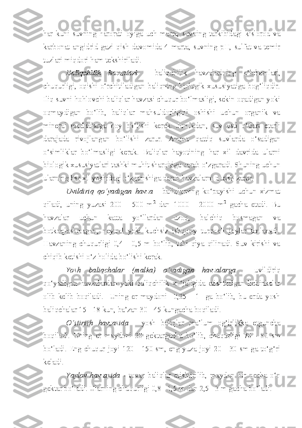 har   kuni   suvning   harorati   oyiga   uch   marta,   suvning   tarkibidagi   kislorod   va
karbonat   angidrid   gazi   qish   davomida   4   marta,   suvning   pH,   sulfat   va   temir
tuzlari miqdori ham tekshiriladi.
Baliqchilik   havzalari   -   baliqchilik   havzalarining   o‘lchamlari,
chuqurligi,  oqishi  o‘rchitiladigan  baliqning  biologik  xususiyatiga  bog‘liqdir.
Iliq suvni hohlovchi baliqlar havzasi chuqur bo‘lmasligi, sekin oqadigan yoki
oqmaydigan   bo‘lib,   baliqlar   mahsuldorligini   oshishi   uchun   organik   va
mineral   moddalarga   boy   bo‘lishi   kerak.   Jumladan,   suv   osti   o‘tlari   etarli
darajada   rivojlangan   bo‘lishi   zarur.   Ammo   qattiq   suvlarda   o‘sadigan
o‘simliklar   bo‘lmasligi   kerak.   Baliqlar   hayotining   har   xil   davrida   ularni
biologik xususiyatlari tashki muhit sharoitiga qarab o‘zgaradi. Shuning uchun
ularning har xil yoshidagi o‘zgarishiga qarab havzalarni qurish zarur.
Uvildiriq   qo‘yadigan   havza   -   baliqlarning   ko‘payishi   uchun   xizmat
qiladi,   uning   yuzasi   200   -   500   m 2
  dan   1000   -   2000   m 2
  gacha   etadi.   Bu
havzalar   uchun   katta   yo‘llardan   uzoq,   balchiq   bosmagan   va
botkoqlashmagan,   neytral   yoki   kuchsiz   ishqoriy   tuproqli   joylar   tanlanadi.
Havzaning   chuqurligi   0,4   -   0,5   m   bo‘lib,   tubi   qiya   qilinadi.   Suv   kirishi   va
chiqib ketishi o‘z holida bo‘lishi kerak.
Yosh   baliqchalar   (malka)   o‘sadigan   havzalarga   -   uvildiriq
qo‘yadigan   havzalardan   yoki   baliqchilik   xo‘jaligida   etishtirilgan   lichinkalar
olib   kelib   boqiladi.     Uning   er   maydoni     0,25   -   1     ga   bo‘lib,   bu   erda   yosh
baliqchalar 15 - 18 kun, ba’zan 30 - 45 kungacha boqiladi.
O‘stirish   havzasida   -   yosh   baliqlar   ma’lum   og‘irlikka   etguncha
boqiladi.   Uning   er   maydoni   20   gektargacha   bo‘lib,   chuqurligi   70   -   80   sm
bo‘ladi. Eng chuqur joyi 120 - 150 sm, eng yuza joyi 20 - 30 sm ga to‘g‘ri
keladi. 
Y a ylov   havzasida   -   tovar   baliqlar   etishtirilib,   maydon   bir   necha   o‘n
gektar bo‘ladi. Ularning chuqurligi 0,8 - 1,5 m dan 2,5 - 3 m gacha bo‘ladi. 