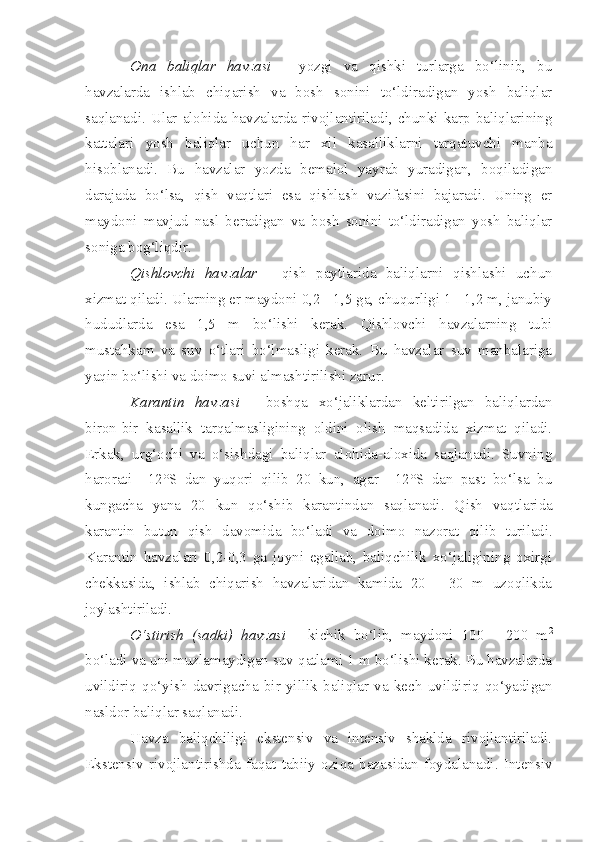 Ona   baliqlar   havzasi   -   yozgi   va   qishki   turlarga   bo‘linib,   bu
havzalarda   ishlab   chiqarish   va   bosh   sonini   to‘ldiradigan   yosh   baliqlar
saqlanadi.  Ular  alohida  havzalarda  rivojlantiriladi,  chunki  karp  baliqlarining
kattalari   yosh   baliqlar   uchun   har   xil   kasalliklarni   tarqatuvchi   manba
hisoblanadi.   Bu   havzalar   yozda   bemalol   yayrab   yuradigan,   boqiladigan
darajada   bo‘lsa,   qish   vaqtlari   esa   qishlash   vazifasini   bajaradi.   Uning   er
maydoni   mavjud   nasl   beradigan   va   bosh   sonini   to‘ldiradigan   yosh   baliqlar
soniga bog‘liqdir.
Qishlovchi   havzalar   -   qish   paytlarida   baliqlarni   qishlashi   uchun
xizmat qiladi. Ularning er maydoni 0,2 - 1,5 ga, chuqurligi 1 - 1,2 m, janubiy
hududlarda   esa   1,5   m   bo‘lishi   kerak.   Qishlovchi   havzalarning   tubi
mustahkam   va   suv   o‘tlari   bo‘lmasligi   kerak.   Bu   havzalar   suv   manbalariga
yaqin bo‘lishi va doimo suvi almashtirilishi zarur.
Karantin   havzasi   -   boshqa   xo‘jaliklardan   keltirilgan   baliqlardan
biron-bir   kasallik   tarqalmasligining   oldini   olish   maqsadida   xizmat   qiladi.
Erkak,   urg‘ochi   va   o‘sishdagi   baliqlar   alohida-aloxida   saqlanadi.   Suvning
harorati   +12°S   dan   yuqori   qilib   20   kun,   agar   +12°S   dan   past   bo‘lsa   bu
kungacha   yana   20   kun   qo‘shib   karantindan   saqlanadi.   Q ish   va q tlarida
karantin   butun   qish   davomida   bo‘ladi   va   doi m o   nazorat   qil i b   turiladi.
Karantin   havzalari   0,2-0,3   ga   joyni   egallab,   baliqchilik   xo‘jaligining   oxirgi
chekkasida,   ishlab   chiqarish   havzalaridan   kamida   20   -   30   m   uzoqlikda
joylashtiriladi.
O‘stirish   (sadki)   havzasi   -   kichik   bo‘lib,   maydoni   100   -   200   m 2
bo‘ladi va uni muzlamaydigan suv qatlami 1 m bo‘lishi kerak. Bu havzalarda
uvildiriq   qo‘yish   davrigacha   bir   yillik   baliqlar   va   kech   uvildiriq   qo‘yadigan
nasldor baliqlar saqlanadi.
Havza   baliqchiligi   ekstensiv   va   intensiv   shaklda   rivojlantiriladi.
Ekstensiv   rivojlantirishda   faqat   tabiiy   oziqa   bazasidan   foydalanadi.   Intensiv 