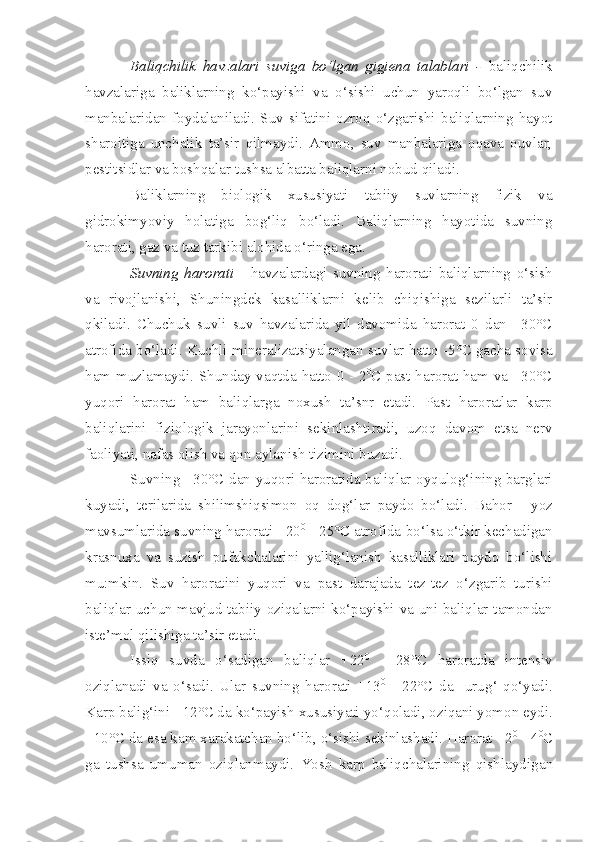 Baliqchilik   havzalari   suviga   bo‘lgan   gigiena   talablari   -   baliqchilik
havzalariga   baliklarning   ko‘payishi   va   o‘sishi   uchun   yaroqli   bo‘lgan   suv
manbalaridan   foydalaniladi.   Suv   sifatini   ozroq   o‘zgarishi   baliqlarning   hayot
sharoitiga   unchalik   ta’sir   qilmaydi.   Ammo,   suv   manbalariga   oqava   ouvlar,
pestitsidlar va boshqalar tushsa albatta baliqlarni nobud qiladi.
Baliklarning   biologik   xususiyati   tabiiy   suvlarning   fizik   va
gidrokimyoviy   holatiga   bog‘liq   bo‘ladi.   Baliqlarning   hayotida   suvning
harorati, gaz va tuz tarkibi alohida o‘ringa ega.
Suvning   harorati   -   havzalardagi   suvning   harorati   baliqlarning   o‘sish
va   rivojlanishi,   Shuningdek   kasalliklarni   kelib   chiqishiga   sezilarli   ta’sir
qkiladi.   Chuchuk   suvli   suv   havzalarida   yil   davomida   harorat   0   dan   +30°C
a t rofida bo‘ladi .   K uchli mi n eralizatsiyala n gan suvlar hatto  - 5°C gacha sovisa
ham muzlamaydi. Shunday va q tda hatto 0   -   2 0
C past harorat ham va +30°C
yuqori   harorat   ham   bali q larga   n oxush   ta’snr   etadi.   Past   h aroratlar   karp
baliqlar i ni   fiziologik   jarayonlar ini   sekinlashtiradi,   uzo q   davom   etsa   nerv
faoliyati, nafas olish va  q on aylanish  tizimini  buzadi.
Suvning +30°C dan yuqori haroratida bali q lar oyqulog‘ining barglari
kuyadi,   terilarida   shilimshiqsimon   o q   dog‘lar   p aydo   bo‘ladi.   Bahor   -   yoz
mavsumlarida suvning harorati +20 0
 - 25°C atrof i da bo‘lsa o‘tkir kechadigan
krasnuxa   va   suzish   pufakchalarini   yallig‘lanish   kasalliklari   paydo   bo‘lishi
mu:mkin.   Suv   h aroratini   yuqori   va   p ast   darajada   tez - tez   o‘zgarib   turishi
bal iq lar uchu n   mavjud tab i iy oziqalarni ko‘payishi va uni baliqlar tamondan
iste’mol qilishiga ta’sir etadi.
Issiq   suvda   o‘sadiga n   bal i qlar   +22 0
  -   28°C   haroratda   i n tensiv
oziqlanadi   va   o‘sadi.   Ular   suvning   harorati   +13 0
  -   22°C   da     uru g‘   q o‘yadi.
Karp bali g‘i ni +12°C da ko‘payish xususiyati yo‘ q olad i , oz i qa ni  yomo n  eydi .
+10°C da esa kam xarakatchan bo‘lib, o‘sishi sekinlashadi. Harorat +2 0
 - 4 0
C
ga   tushsa   umuman   oziqlanmaydi.   Yosh   karp   baliqchalarining   qishlayd i ga n 