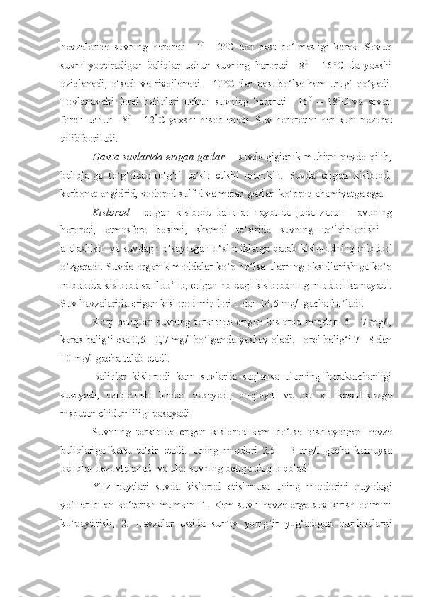 havzalari da   suvning   h arorati   +1 0
  -   2°C   dan   pa st   bo‘lmasligi   kerak.   Sovuq
suvni   yoqt i radigan   baliqlar   uchun   suvning   harorati   +8 0
  -   16°C   da   yaxshi
oziqlanadi, o‘sadi va rivojlanadi. +10°C dan past bo‘lsa ham urug‘   q o‘yadi.
Tovlanuvchi   forel   baliqlari   uchun   suvning   harorati   +16 0
  –   18 0
C   va   sevan
foreli uchun +8 0
  –  12 0
C yaxshi hisoblanadi.   Suv  haroratini har kuni nazorat
qilib boriladi.
Havza suvlarida erigan gazlar   -   suvda gigienik muhitni paydo qilib,
baliqlarga   to‘g‘ridan-to‘g‘ri   ta’sir   etishi   mumkin.   Suvda   erigan   kislorod,
karbonat angidrid, vodorod sulfid va metan gazlari ko‘proq ahamiyatga ega.
Kisloro d   -   e rigan   kislorod   baliqlar   hayot i da   juda   zarur.   Havoning
harorati,   atmosfera   bosimi,   shamol   ta’sirida   s uvning   to‘lqi n lanishi   -
aralashishi  va  suvdagn  o‘sayotgan  o‘simliklarga  qarab  kislorodning  mi qd ori
o‘zgaradi. Suvda organik moddalar ko‘p bo‘lsa ularning oksidlanishiga ko‘p
mi q dorda kislorod sarf bo‘lib, erigan  h oldagi kislorodning miqdori kamayadi.
Suv havzalarida eriga n  kislorod miqdori 0 dan 14,5 mg/l gacha bo‘lad i .
Karp   bal iq lari   suvning   tarkibida   erigan   kislorod   m iqd ori   6   -   7   mg/ l ,
karas bali g‘ i esa 0,5  -  0,7 mg/l bo‘lganda yashay oladi. Forel balig‘i 7  -  8 dan
10 mg/l gacha talab etadi.
Bal i qlar   kislorodi   kam   suvlarda   saqlansa   ularning   harakatchanligi
susayadi,   oziqla nishi   b i rdan   pasayadi,   ori q la y di   va   har   xil   kasalliklarga
nisbatan chidamliligi pa s ayadi.
Suvniing   tarkib i da   erigan   kislorod   kam   bo‘lsa   qishlaydigan   havza
baliqlariga   katta   ta’sir   etadi.   Uning   miqdori   2,5   -   3   mg/l   gacha   kamaysa
baliqlar bezovtala n adi va ular suvning betiga chiqib qoladi .
Yoz   paytlari   suvda   kislorod   et i shmasa   uning   m iqdor i ni   q uyidagi
yo‘llar   bilan   ko‘tar i sh   mumkin:   1.   Kam   suvli   havzalarga   s uv   kirish   oqimini
k o‘payt i ri sh ;   2.   Havzalar   ustida   sun’iy   yomg‘ir   yog‘adigan   quril malar n i 