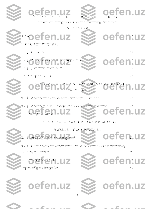 Matritsalar algebrasining robototexnikada qo’llaniladigan ayrim
mexanizmlarning maxsusliklarini tekshirishga tadbiqlari
MUNDARIJA
Kirish ……………………………………………………………………………4
I-BOB. KO’PYOQLAR. 
1.1 -§ .  Ko’pyoqlar………………………………………………..……………..12
1.2 -
§ .  Normal konuslar. Masalaning konusi…………………………………...14
1.3 -
§ .  Qisqartmalar konuslari…………………………………………………..19
I-Bob bo’yicha xulosa………………………………………………………….24
II-BOB. ROBOTOTEXNIK MEXANIZMLARNING MAXSUS
HOLATLARI
2.1 -
§ .  Mexanizmning maxsus holatlari haqida tushuncha……………………..25
2.2 -
§ .  Mexanizm holat funksiyalari maxsusliklarini tekshirish…….………….26
II-Bob bo’yicha xulosa……………………………………………...………….30
II-BOB. ROBOTOTEXNIK MEXANIZMLARNING 
MAXSUSLIKLARINI TOPISH
3.1 -
§ .  Maxsusliklarini topish algoritmi………...……………………...………31
3.2-§.  Robototexnik mexanizmlarning maxsusliklarini izlashda matritsaviy 
usulning qo’llanishi………….……………...…………………………………34
 III-Bob bo’yicha xulosa……………………………………………………….48
Foydalanilgan adabiyotlar……………………...………………………………49
1 