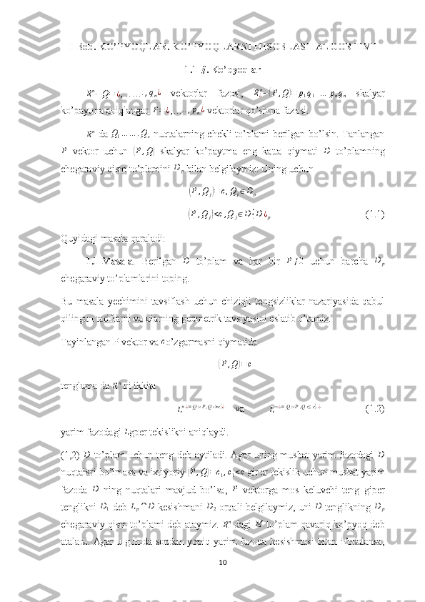 I-Bob. KO’PYOQLAR. KO’PYOQLARNI HISOBLASH ALGORITMI
1.1-§ .   Ko’pyoqlar
R n
− Q = ¿ ,……	
.,qn¿   vektorlar   fazosi,   R
¿ n
−	( P , Q	) = p
1 q
1 + … p
n q
n   skalyar
ko’paytma aniqlangan  P = ¿
,…	
..,pn¿  vektorlar qo’shma  fazosi.  	
Rn
  da   Q
1 … … . Q
s   nuqtalarning chekli  to’plami berilgan bo’lsin. Tanlangan
P
  vektor   uchun  	
( P , Q	)
  skalyar   ko’paytma   eng   katta   qiymati  	D   to’plamning
chegaraviy qism to’plamini 	
D	p  bilan belgilaymiz: Uning uchun 	
(P	,Q	j)=	c,Q	j∈D	p	
(
P , Q
j	) < c , Q
j ∈ D { D ¿
p                                       (1.1)
Quyidagi masala qaraladi:
1.1-Masala .   Berilgan  	
D   to’plam   va   har   bir   P ≠ 0
  uchun   barcha   D
p
chegaraviy to’plamlarini toping.
Bu   masala   yechimini   tavsiflash   uchun   chiziqli   tengsizliklar   nazariyasida   qabul
qilingan tariflarni va ularning geometrik tavsiyasini eslatib o’tamiz.
Tayinlangan P vektor va  c
o’zgarmasni qiymatida	
(
P , Q	) = c
tenglama da 
R n
 ni ikkita 
L + ¿ =	
{ Q : ‹ P , Q › > c	} ¿
    va          	L−¿={Q:‹P,Q›≤c}.¿                   (1.2)     
yarim fazodagi 	
L gper tekislikni aniqlaydi.
(1,2)   D
  to’plam  uchun teng deb aytiladi. Agar uning musbat  yarim fazodagi   D
nuqtalari bo’lmasa va ixtiyoriy 	
( P , Q	) = c
1 , c
1 < c
 giper tekislik uchun musbat yarim
fazoda   D
  ning   nuqtalari   mavjud   bo’lsa,   P
  vektorga   mos   keluvchi   teng   giper
tenglikni  	
D1   deb  	Lp∩	D   kesishmani  	D2   orqali belgilaymiz, uni  	D   tenglikning  	D	p
chegaraviy qism to’plami deb ataymiz.  	
Rn   dagi   M
  to’plam qavariq ko’pyoq deb
ataladi. Agar u gohida sondan yopiq yarim fazoda kesishmasi  bilan ifodalansa,
10 