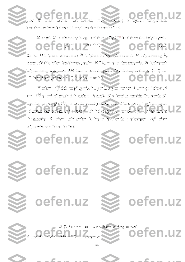 yoki  
R n
  bilan   ustma   –ust   tushsa,   chekli   sondagi   ko’pyoqli   tenglamada
kesishmasa ham ko’pyoqli tenglamadan iborat bo’ladi.M
 orqali 	D  to’plamning bizga tanish manfiy 	L−¿¿  kesishmasini belgilaymiz,
ya’ni           	
M	=∩	Lp−¿¿                                                     (1.3)
Chekli  	
D   to’plam uchun mos  	M   to’plam ko’pyoqdan iborat.  	M   to’plamning  	Lp
giper   tekislik   bilan   kesishmasi,   ya’ni   M ∩ L
p   ni   yoq   deb   ataymiz.  	
M   ko’pyoqli
to’plamning   chegarasi  	
∂M   turli   o’lchovli   yoqlardan   iborat,ravshanki   (1.3)-nol
o’lchamli yoq, qirra-bir o’lchovli yoq va h.k.
Yoqlarni  	
Γ	j(d)  deb belgilaymiz, bu yerda 	j -yoq nomeri  	d -uning o’lchovi, 	d
soni   Γ
j	
(d)
  yoqni   o’lchash   deb   ataladi.   Agar	Q−Q'   vektorlar   orasida   (bu   yerda  	Q' -
tayinlangan va   Q '
∈ Γ
j	
( d)
,
  ni ustida yotadi) roppa-rosa  	d   ta chiziqli bog’lanmagan
vektorlar   bor   bo’lsa,  	
D	j(d)=	D∩	Γj(d)   deb   belgilaymiz.   Demak,  	Γ	j(d)=	Lp∩	M   barcha
chegaraviy  	
D   qism   to’plamlar   ko’pyoq   yoqlarida   joylashgan   D
j	( d)
  qism
to’plamlardan iborat bo’ladi.
1.2- § .
 Normal konuslar. Masalaning konusi	
Δ
-qavariq chiziqli qobiqni 	D  da qaraymiz:
11 