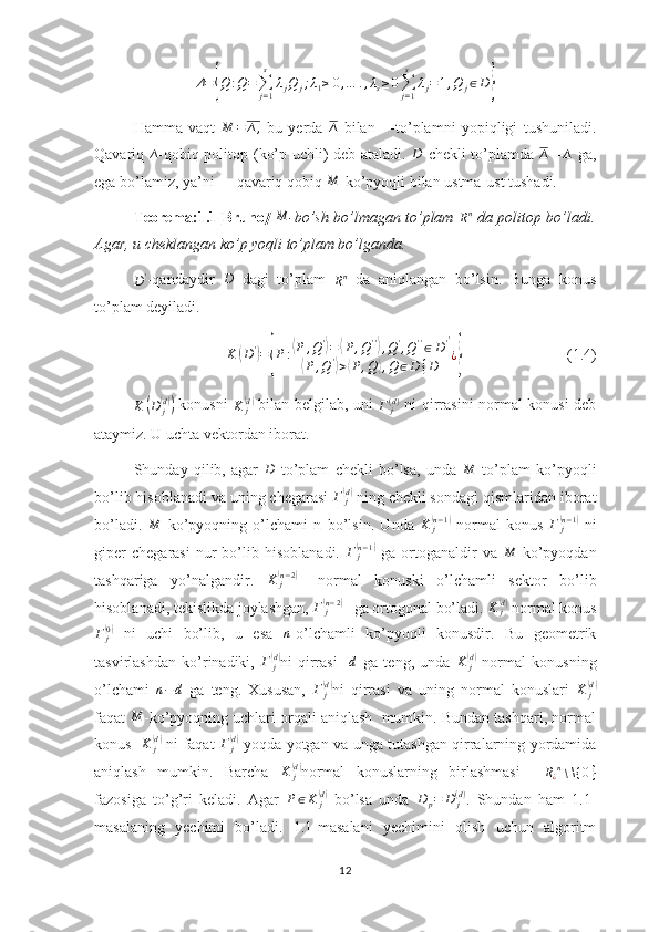 Δ ={ Q : Q =
∑
j = 1s
λ
j Q
j ; λ
1 ≥ 0 , … . , λ
s ≥ 0
∑
j = 1s
λ
j = 1 , Q
j ∈ D	}
Hamma   vaqt   M = ∆ ,
  bu   yerda   ∆
  bilan   ∆
-to’plamni   yopiqligi   tushuniladi.
Qavariq  	
∆ -qobiq politop (ko’p uchli) deb ataladi.  	D -chekli  to’plamda  	∆   =	∆   ga,
ega bo’lamiz, ya’ni   ∆
-qavariq qobiq 	
M -ko’pyoqli bilan ustma-ust tushadi.
Teorema:1.1[Bruno ]  	
M -bo’sh bo’lmagan to’plam  
R n
  da politop bo’ladi.
Agar, u cheklangan ko’p yoqli to’plam bo’lganda.  	
D'
-qandaydir  	D   dagi   to’plam  	Rn   da   aniqlangan   bo’lsin.   Bunga   konus
to’plam deyiladi.	
K	(D')={P:⟨P	,Q'⟩=⟨P,Q''⟩,Q',Q''∈D'	
⟨P	,Q'⟩>⟨P,Q	⟩,Q	∈D	{D	
'
¿}
                           (1.4)
K	
( D
j	( d))
  konusni  
K
j	(d)
  bilan belgilab, uni  
Γ
j( d )
  ni qirrasini normal konusi deb
ataymiz. U uchta vektordan iborat.
Shunday   qilib,   agar  	
D   to’plam   chekli   bo’lsa,   unda  	M   to’plam   ko’pyoqli
bo’lib hisoblanadi va uning chegarasi  Γ
j	
(d)
 ning chekli sondagi qismlaridan iborat
bo’ladi.  	
M   ko’pyoqning   o’lchami   n   bo’lsin.   Unda  	K	j(n−1)   normal   konus   Γ
j	(n − 1	)
  ni
giper   chegarasi   nur   bo’lib  hisoblanadi.  	
Γ	j(n−1)   ga   ortoganaldir   va  	M   ko’pyoqdan
tashqariga   yo’nalgandir.   K
j	
(n − 2	)
  –normal   konuski   o’lchamli   sektor   bo’lib
hisoblanadi, tekislikda joylashgan,  Γ
j	
(n − 2	)
 –ga ortogonal bo’ladi. 	K	j(d)  normal konus
Γ
j	
(0)
  ni   uchi   bo’lib,   u   esa  	n -o’lchamli   ko’pyoqli   konusdir.   Bu   geometrik
tasvirlashdan   ko’rinadiki,  	
Γ	j(d) ni   qirrasi    	d   ga   teng,   unda  	K	j(d)   normal   konusning
o’lchami   n − d
  ga   teng.   Xususan,  	
Γ	j(d) ni   qirrasi   va   uning   normal   konuslari   K
j	(d)
faqat 	
M -ko’pyoqning uchlari orqali aniqlash  mumkin. Bundan tashqari, normal
konus   	
K	j(d) -ni faqat  	Γ	j(d)   yoqda yotgan va unga tutashgan qirralarning yordamida
aniqlash   mumkin.   Barcha  	
K	j(d) normal   konuslarning   birlashmasi     R
¿ n
∖ \{ 0 }
fazosiga   to’g’ri   keladi.   Agar  	
P∈K	j(d)   bo’lsa   unda   D
p = D
j( d )
.   Shundan   ham   1.1-
masalaning   yechimi   bo’ladi.   1.1-masalani   yechimini   olish   uchun   algoritm
12 