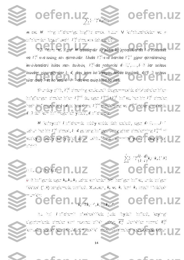 ∑d≥−1
(−	1)dkd=0,	
m  esa  	M -   ning   o’lchamiga   bog’liq   emas.   Butun   M   ko’pburchakdan   va  	∅
to’plamdan farq qiluvchi   Γ
j	
(d)
 qirra xos deb ataladi
1.3-Teorema.   Agar  
M -qandaydir   to’plam   ko’pyoqliklarda  	l -o’lchamda
va  	
Γi(d)   esa   uning   xos   qirrasidir.   Unda  	Γi(d) -esa   barcha  	Γkl−1   giper   qirralarning
kesishmalari   bilan   mos   tushsin,  	
Γi(d) -da   yotuvchi  	d=	0,1	,…	.,l−3   lar   uchun
bunday   giperqirralar   l − d
,   dan   kam   bo’lmagan   holda   topiladi.   d = l − 2
  uchun
ular aniq 	
2 -ta bo’ladi 	d=	l−1  da esa aniq bitta bo’ladi.  
Shunday qilib,   Γ
i	
( d)
  qirraning strukturali diagrammasida chiziqchalar bilan
bo’g’langan   qirralar   bilan  	
Γ	j(d+1)   da,   agar   Γ
j	(d + 1	)
⊃ Γ
i	( d)
  bo’lsa,   har   bir  	Γi(d)   qirralar
hech   bo’lmaganda  	
l−	d   ta   kesishma  	Γ	j(d+1) qirralarning   va   Γ
j	(d + 1	)
  ning   qirralarida	
d+2
 dan kam bo’lmaganlari yotadi, 	d  o’lchamda. 	
M
  ko’pyoqli  	l -o’lchamda   oddiy-sodda   deb   ataladi,   agar   d = 0 , … . , l − 1
uchun har bir  	
Γi(d)   qirrasi,  	l−	d   ga teng bo’lgan uning giper qirralarining   Γ
k	( l − 1	)
  ni
saqlaydi.   Oddiy   ko’pyoqlar   uchun   ushbu   Dena   –sammirvilya   [11]   tenglamasi
o’rinli
∑
d = 0l
( − 1 ) d	
( l − d
l − i	) k
d = k
i , ( 1.8 )
i = 0 , … .. , 1
 bo’ladi.	
¿=3
  bo’lganda   agar  	k0,k1,k2   uchta   sonlardan   biri   berilgan   bo’lsa,   unda   qolgan
ikkitasi   (1.8)   tenglamada   topiladi.   Xususan,   k
0   va   k
1   larni   k
2   orqali   ifodalash
mumkin: 
k0=2k2−4,k1=3k2−	6.
Bu   hol  	
l -o’lchamli   o’xshashlikda   juda   foydali   bo’ladi,   keyingi
algoritmlarda   qirralar   soni   nazorat   qilish   uchun  	
K	j(d)   ulanishlar   normal   K
j	(d)
konuslar   uchun   ham   strukturani   tashkil   etadi.   U   qirralari   sturukturasi   uchun
14 