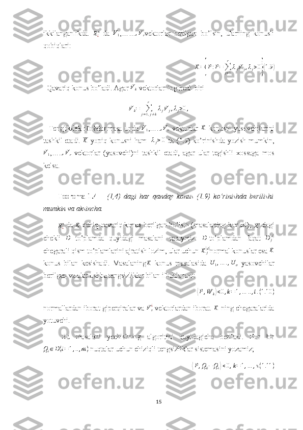 ikkilanganlikda.  
R
¿ n
  da  V1 ,……	,Vr vektorlar   berilgan   bo’lsin,   ularning   konusli
qobiqlari:
K =	
{ P : P =
∑
j = 1r
λ
j V
j , λ
j > 0	}( 1.9	)
  Qavariq konus bo’ladi. Agar  V
k  vektorlarning hech biri 
V
k =
∑
j = 1 , j ≠ kr
λ
j V
j , λ
j > 0 ,
    Tenglikdek   ifodalanmasa   unda  	
V1 ,…..	,Vr   vektorlar  	K   konusni   yasovchilarini
tashkil  etadi.   K
  yopiq konusni  ham     λ
j ≥ 0
  da (1.9)  ko’rinishda yozish mumkin,	
V1
,….. , V
r   vektorlar   (yasovchi)ni   tashkil   etadi,   agar   ular   tegishli   xossaga   mos
kelsa.
  
Teorema   1.4       (1,4)   dagi   har   qanday   konus   (1.9)   ko’rinishda   berilishi
mumkin va aksincha. 
R
¿ n
  da  	
K   ochiq qavariq konus berilgan bo’lsin (masalaning konusi),  
R n
  dagi
chekli  	
D   to’plamda   quyidagi   masalani   qaraymiz:  	D -to’plamdan   faqat   D
j	( d)
chegarali qism to’plamlarini ajratish lozim, ular uchun  K
j	
(d)
normal konuslar esa 	K
konus   bilan   kesishadi.   Masalaning	
K   konus   masalasida   U
1 , … . , U
σ   yasovchilar
berilgan va ular ushbu tengsizliklar bilan ifodalanadi:	
⟨P,W	k⟩<0,k=1,…	..,t.(1.10	)
normallardan iborat giperqiralar va 	
Vs¿  vektorlardan iborat.  K
  ning chegaralarida
yotuvchi.
Bu   masalani   yechishning   algoritmi   quyidagicha   beriladi.   Har   bir
Q
i ∈ D ( i = 1 , .. , m )
 nuqtalar uchun chiziqli tengsizliklar sistemasini yozamiz;	
⟨
P , Q
k − Q
i	⟩ ≤ 0 , k = 1 , … , s ( 1.11 )
15 