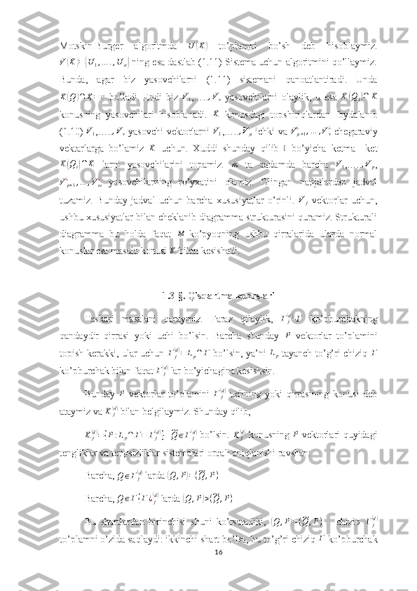 Motskin-Burger   algoritmda  U	(K)   to’plamni   bo’sh   deb   hisoblaymiz.	
V	(K	)={U	1,…	.,U	σ}
 ning esa dastlab (1.11) Sistema uchun algoritmini qo’llaymiz.
Bunda,   agar   biz   yasovchilarni   (1.11)   sistemani   qanoatlantiradi.   Unda
K	
( Q	) ∩ K = ∅
  bo’ladi.   Endi   biz  	V1 ,….. , V
v   yasovchilarni   olaylik,   u   esa  	K	(Q1)∩	K
konusning   yasovchilari   hisoblanadi.   K
  konusdagi   topshiriqlardan   foydalanib
(1.10)  	
V1 ,…..	,Vv   yasovchi vektorlarni  	V1 ,…..	,Vμ   ichki va   V
μ + 1¿
, … , V
v¿
  chegaraviy
vektarlarga   bo’lamiz  	
K   uchun.   Xuddi   shunday   qilib  	i   bo’yicha   ketma   –ket	
K	(Qi)∩	K
  larni   yasovchilarini   topamiz.  	m   ta   qadamda   barcha  	V1 ,…..	,Vp ,	
V	p+1¿	,…	,Vω¿
  yasovchilarning   ro’yxatini   olamiz.   Olingan   natijalardan   jadval
tuzamiz.   Bunday   jadval   uchun   barcha   xususiyatlar   o’rinli.  	
V	j   vektorlar   uchun,
ushbu xususiyatlar bilan cheklanib diagramma strukturasini quramiz. Strukturali
diagramma   bu   holda   faqat  	
M -ko’pyoqning   ushbu   qirralarida   ularda   normal
konuslar esa masala konusi 	
K  bilan kesishadi.
1.3-§. Qisqartma konuslari
Teskari   masalani   qaraymiz.   Faraz   qilaylik,  	
Γ	j(d) - Γ
  ko’pburchakning
qandaydir   qirrasi   yoki   uchi   bo’lsin.   Barcha   shunday  
P   vektorlar   to’plamini
topish kerakki, ular uchun  	
Γ	j(d)=	Lp∩	Γ   bo’lsin, ya’ni   L
p   tayanch to’g’ri chiziq   Γ
ko’pburchak bilan faqat 	
Γ	j(d)  lar bo’yichagina kesishsin.
Bunday   P
  vektorlar   to’plamini   Γ
j	
(d)
  uchning   yoki   qirrasining   konusi   deb
ataymiz va 	
K	j(d)  bilan belgilaymiz. Shunday qilib,
K
j	
(d)
= { P : L
p ∩ Γ = Γ
j	( d)
}
   	~Q	∈Γ	j(d)   bo’lsin.   K
j	(d)
  konusning  	P   vektorlari quyidagi
tengliklar va tengsizliklar sistemalari orqali aniqlanishi ravshan:
Barcha,  Q ∈ Γ
j	
( d)
 larda 	( Q , P	) = (	~ Q , P )
Barcha, 	
Q	∈Γ{Γ¿j(d)  larda 	( Q , P	) > (	~ Q , P )
Bu   shartlardan   birinchisi   shuni   ko’rsatadiki,  	
( Q , P	) = (	~ Q , P )
      chiziq   Γ
j	(d)
to’plamni o’zida saqlaydi: ikkinchi shart bo’lsa, bu to’g’ri chiziq 	
Γ  ko’pburchak
16 