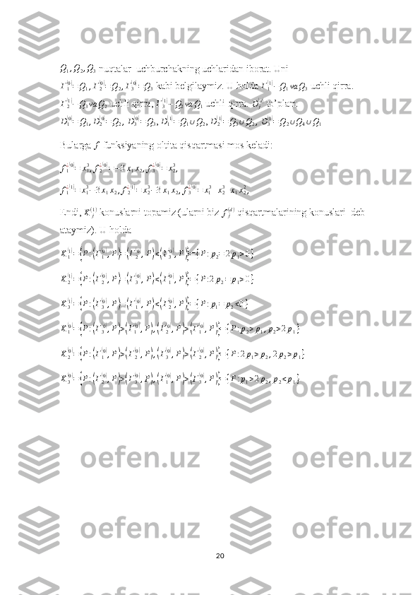 Q1,Q2,Q3 nuqtalar  uchburchakning uchlaridan iborat. Uni
Γ
1	
( 0)
= Q
1 , Γ
2	( 0)
= Q
2 , Γ
3	( 0)
= Q
3  kabi belgilaymiz. U holda 	Γ1(1)−Q1va	Q3  uchli qirra.
Γ
2	
( 1)
− Q
3 va Q
2  uchli qirra, 	Γ3(1)−Q2va	Q1  uchli qirra.  D
j	( d)
 to’plam
D
1	
( 0)
= Q
1 , D
2	( 0)
= Q
2 ,
  D
3	( 0)
= Q
3 ,  D
1	( 1)
= Q
1 ∪ Q
2 ,  D
2	( 1)
= Q
3 ∪ Q
2 ,
 	D3(1)=Q2∪Q4∪Q1
Bularga  f
 funksiyaning oltita qisqartmasi mos keladi:
f
1¿	
( 0)
= x
13
, f
2¿	( 0)
= − 3 x
1 x
2 , f
3¿	( 0)
= x
23
,
f
1¿	
( 1)
= x
13
− 3 x
1 x
2 , f
2¿	( 1)
= x
23
− 3 x
1 x
2 , f
3¿	( 0)
= x
1 3
+ x
23
+ x
1 x
22
,
Endi,  K
j( 1 )
 konuslarni topamiz (ularni biz 	
fj(d)  qisqartmalarining konuslari  deb 
ataymiz). U holda
K
1	
( 1)
=	{ P :	( Γ
1	( 0)
, P	) =	( Γ
2	( 0)
, P	) <	( Γ
3	( 0)
, P	)} = { P : p
2 = 2 p
1 > 0 }
K
2	
( 1)
=	{ P :	( Γ
2	( 0)
, P	) =	( Γ
3	( 0)
, P	) <	( Γ
1	( 0)
, P	)} = { P : 2 p
2 = p
1 > 0 }	
K3(1)={P:(Γ3(0),P)=(Γ1(0),P)<(Γ2(0),P)}={P:p1=	p2<0}
K
1	
( 0)
=	{ P :	( Γ
3	( 0)
, P	) >	( Γ
1	( 0)
, P	) ,( Γ
2	( 0)
, P	) >	( Γ
1	( 0)
, P	)} = { P : p
2 > p
1 , p
2 > 2 p
1 }
K
2	
( 0)
=	{ P :	( Γ
1	( 0)
, P	) >	( Γ
2	( 0)
, P	) ,( Γ
3	( 0)
, P	) >	( Γ
2	( 0)
, P	)} = { P : 2 p
1 > p
2 , 2 p
2 > p
1 }
K
3	
( 0)
=	{ P :	( Γ
2	( 0)
, P	) >	( Γ
3	( 0)
, P	) ,( Γ
1	( 0)
, P	) >	( Γ
3	( 0)
, P	)} = { P : p
1 > 2 p
2 , p
2 < p
1 }
20 