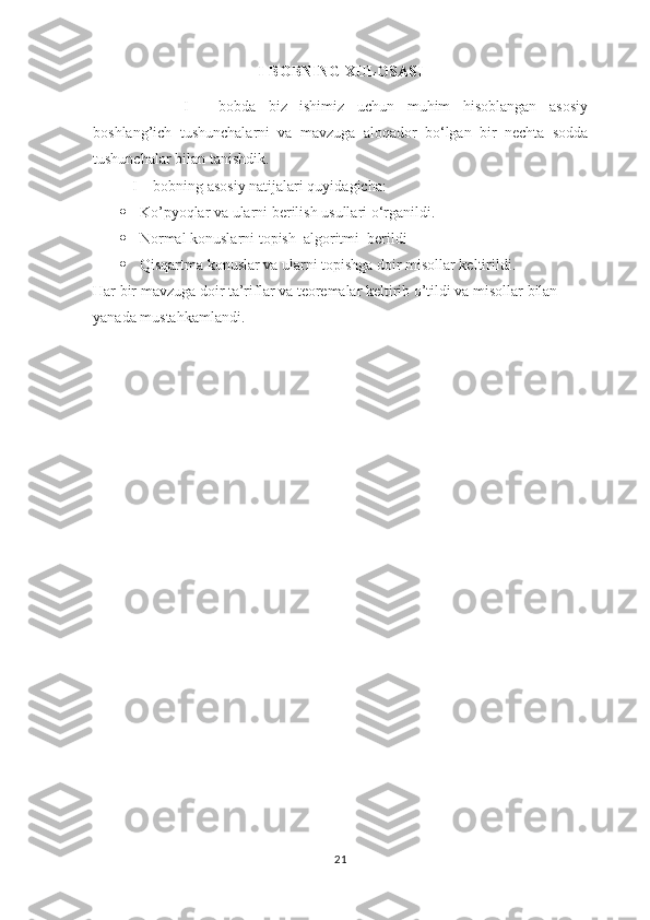 I-BOBNING XULOSASI
  I   -   bobda   biz   ishimiz   uchun   muhim   hisoblangan   asosiy
boshlang’ich   tushunchalarni   va   mavzuga   aloqador   bo‘lgan   bir   nechta   sodda
tushunchalar bilan tanishdik.
I -  bobning asosiy natijalari quyidagicha:
 Ko’pyoqlar va ularni berilish usullari o‘rganildi. 
 Normal konuslarni topish  algoritmi  berildi
 Qisqartma konuslar va ularni topishga doir misollar keltirildi.
Har bir mavzuga doir ta’riflar va teoremalar keltirib o’tildi va misollar bilan 
yanada mustahkamlandi. 
21 