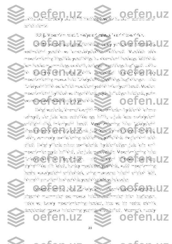 Ushbu usul  matritsaviy usul  bo’lib hisoblanadi  va biz bu usulni  tatqiqot uchun
tanlab olamiz. 
2.2-§.   Mexanizm holat funksiyalari maxsusliklarini tekshirish .
Ilm-fan   va   texnikaning   rivojlanishdagi   asosiy   yo’nalishlar   robototexnik
sestimalarini   yaratish   va   konstruksiyalashlar   hisoblanadi.   Murakkab   tekis
mexanizmlarning   birgalikda   yaratilishiga   bu   sistemalarni   harakatga   keltirishda
kam harakat muommolarga asoslanib, tanlangan mantiqlarga bog’lanadi. Ushbu
ish   bitta   yoki   bir   nechta   erkinlik   darajasidagi   holatlar   uchun   tekis
mexanizmlarning maxsus holat funksiyalarini o’rganishga bag’ishlangan. Holat
funksiyasini bilish esa ko’plab masalalarni yechish imkoniyatni beradi. Masalan:
mexanizmlarini loyihalash va o’rganishlarda paydo bo’ladigan holatlarda, yarim
avtomat va avtomatik rabotlarni yaratishda.
Oxirgi vaqtlarda, kinematik zanjirli mexanizmlardan foydalanish ko’proq
uchraydi,   ular   juda   katta   qattiqlikka   ega   bo’lib,   u   juda   katta   pozitsiyalarni
aniqligini   olish   imkoniyatini   beradi.   Mexanizmlarning   holat   funksiyalarini
o’rganish   yopiq   kinematik   zanjirlarda   juda   katta   qiyinchiliklarga   olib   keladi.
Lekin,   zamonaviy   texnikalarning   talablari   bu   yo’nalishda   rivojlanishni   talab
qiladi.   Oxirgi   yillarda   roboto   texnikalarida   foydalaniladigan   juda   ko’p   sonli
mexanizmlar   paydo   bo’lishdi,   ular   juda   murakkabdir.   Mexanizmlarning   holat
funksiyalari   to’liq   o’rganilmagan.   Holat   funsiyani   bilmaslik   juda   katta
qiyinchilikka   olib   keladi,   bunday   masalalarni   yechishda,   xuddi   mexanizmning
barcha   xususiyatlarini   aniqlashdek,   uning   muvozanat   holatini   aniqlash   kabi,
ishonchli qonunlarni boshqarishda yaratishlar kabi va hakozalar.
Mexanizmlarning   holat   funksiyalarini   o’rganishdagi   xususiyatlarini
o’rganish   muommolari   esa   maxsus   holatlar   muommolari   bilan   bog’langan.
Tekis   va   fazoviy   mexanizmlarning   harakati,   bitta   va   bir   nechta   erkinlik
darajalardagi   maxsus   holatlarning   yaqinida   sodir   bo’ladi.   Matematik   nuqtaiy
23 