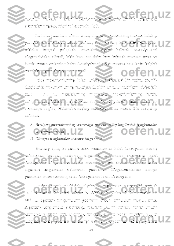 nazardan   maxsus   holatlar   mexanizmining   bog’lanishlarining   tenglamalar
sistemalarining yakobiani nolga teng bo’ladi.
Bu   holat   juda   ham   o’rinli   emas,   chunki   mexanizmning   maxsus   holatiga
yaqinlashishida   Sistema   ustuvor   bo’ladi,   sharnirlardagi   kuchlar   esa   ko’payadi,
erkinlik   darajasi   yo’qolishi   mumkin.   Ayrim   hollarda   xususiyatlarni
o’zgartirishdan   olinadi,   lekin   buni   har   doim   ham   bajarish   mumkin   emas   va
bunda   mexanizmlarning   holat   funksiyalarini   bilish   maxsus   holatlarda   ko’plab
masalalarni yechishga yordam beradi.
Tekis   mexanizmlarning   holat   funksiyalari   masalasi   bir   nechta   erkinlik
darajalarida mexanizmlarning nazariyasida oldindan tadqiqotchilarni o’ziga jalb
etadi.   [1-3].   Bu   masalalarning   mohiyatlari   mexanizmlarning   barcha
bo’g’inlarining holatlarini  aniqlashdan  iborat  bo’lib, yetakchi  mexanizmlarning
qismlariga   bog’liq.   Matematik   nuqtaiy   nazardan   esa   bu   masala   2   ta   bosqichga
bo’linadi.
A. Berilgan   mexanizmning   sxemasiga   asosan   to’liq   bog’lanish   tenglamalar
sistemasini tuzish;
B. Olingan tenglamalar sistemasini yechish.  
          Shunday   qilib,   ko’pchilik   tekis   mexanizmlar   holat   funksiyalari   noaniq
ko’rinishda   beriladi,   nochiziqli   algebraik   tenglamalar   sistemasida   holat
funksiyalarni   o’rganish   va   topish   muammolari   esa   shundan   iboratki,   ushbu
algebraik   tenglamalar   sistemasini   yechishdir.   O’zgaruvchilardan   olingan
yechimlar  mexanizmning holat funksiyalarini lokal ifodalaydilar.
Hozirgi   paytda   nochiziqli   algebraik   tenglamalar   sistemasini   yechish
usullari   mavjud.   Bulardan   tashqari   N.   Abel   va   E.   Galav   [2.1]   teoremalaridann≥5
  da   algebraik   tenglamalarni   yechishni   chekli   formulalari   mavjud   emas.
Algebraik   tenglamalar   sistemasiga   resultant   usulini   qo’llab,   noma’lumlarni
ketma-ket   yo’qotib   bitta   algebraik   tenglamaga   olib   kelish   mumkin,   yuqori
darajadagi   uning   yechimi   esa   oldingi   sistemaning   yechimini   olishga   yordam
24 