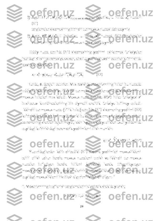 2) Agar   ∃ I '
, I ' '
, M
I '( x
k0	)
= 0 , M
I } ( {x} rsub {k} rsup {0} )≠ ¿   bajarilsa,   u   holda  	xk0   nuqtani
( 3.1 )
tenglamalar sistemasining birinchi tur maxsus nuqtasi deb ataymiz.
3) Agar  	
∀	I,M	I(xk0)=0   bajarilsa,   u   holda  	xk0   nuqtani   ( 3.1 )
  tenglamalar
sistemasining ikkinchi tur maxsus nuqtasi deb ataymiz.
        Oddiy   nuqta   atrofida   ( 3.1 )
  sistemasining   yechimi   oshkormas   funksiyalar
haqidagi Koshi teoremasiga asosan, absolut yaqinlashuvchi qatorlar ko’rinishida
tasvirlash mumkin:	
xi−	xi0=	φi(xm+j−	xm+j	0	),i=1,m	,j=1,n,
   
( 3.3 )
        Bunda,   φ
i -darajali   qatorlar.   Mos   ravishda   mexanizmning   holati   bu   nuqtada
oddiy bo’ladi. Birinchi  va ikkinchi  tur maxsus nuqtalar atrofida mexanizmning
maxsus   holatlari   mos   keladi.   Maxsus   nuqta   atrofida  	
U	(V)   holat   funksiyasi  	V
boshqaruv   koordinatalarining   bir   qiymatli   analitik   funksiya   bo’lmay   qoladi.
Ikkinchi   tur   maxsus   nuqta   (o’lik   holat)   atrofida   ( 3.1 )
  sistemaning   yechimi   ( 3.3 )
ko’rinishda ifodalab bo’lmaydi,chunki bu holda oshkormas funksiyalar haqidagi
teoremaning shartlari bajarilmaydi, lekin Nyuton ko’pyoqliklari usuli yordamida
quyidagi ko’rinishdagi parametrik yechimlarni olish mumkin:
x
i = x
i0
+
∑
j = 1∞
b
ij τ p
ij
, i = 1 , m ( 3.4 )
        Yuqoridagilardan   kelib   chiqadiki   ( 3.1 )
  Sistema   yechimlari   maxsusliklarni
tahlil   qilish   uchun   barcha   maxsus   nuqtalarni   topish   va   ikkinchi   tur   maxsus
nuqtalar   bo’ladigan   barcha   hollarni   ko’rsatish   kerak.   O’rganilayotgan
mexanizmlar   bog’lanish   tenglamalarining   maxsusliklarini   tahliliga   asosan
quyidagi maxsusliklarni hisoblash algoritmi ishlab chiqilgan:[1]
1. Mexanizmning bog’lanish tenglamalarini algebraik shaklda yozish;	
Fi(U	,V	)=0,i=1,2	,…	,m	.
29 