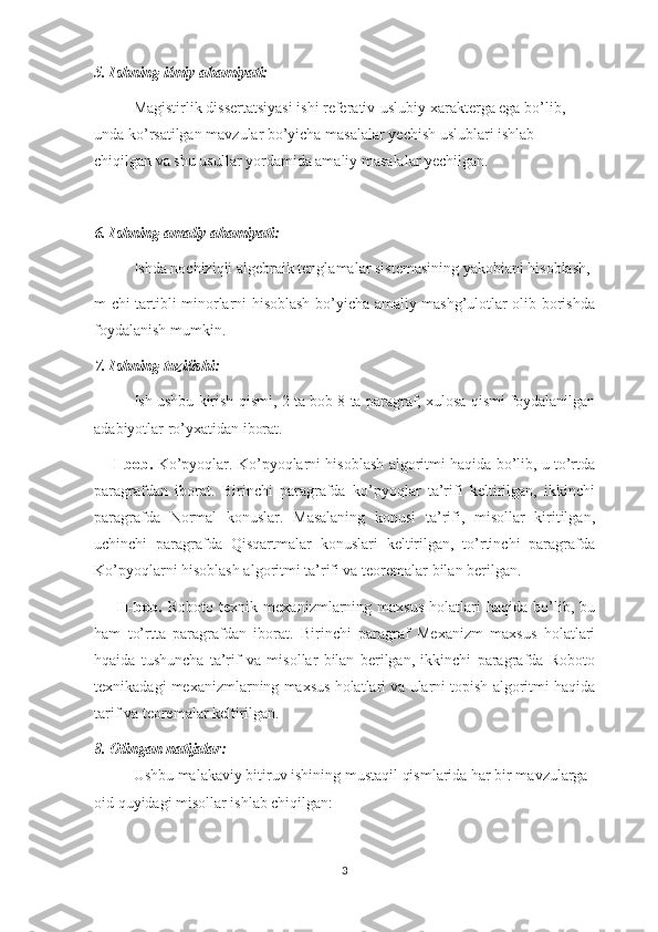 5. Ishning ilmiy ahamiyati:
Magistirlik dissertatsiyasi ishi referativ-uslubiy xarakterga ega bo’lib, 
unda ko’rsatilgan mavzular bo’yicha masalalar yechish uslublari ishlab 
chiqilgan va shu usullar yordamida amaliy masalalar yechilgan. 
6. Ishning amaliy ahamiyati:
Ishda nochiziqli algebraik tenglamalar sistemasining yakobiani hisoblash, 
m-chi tartibli minorlarni hisoblash bo’yicha amaliy mashg’ulotlar olib borishda
foydalanish mumkin.
7. Ishning tuzilishi:
Ish ushbu kirish qismi, 2 ta bob 8 ta paragraf, xulosa qismi foydalanilgan
adabiyotlar ro’yxatidan iborat.
      I-bob.  Ko’pyoqlar. Ko’pyoqlarni hisoblash algoritmi haqida bo’lib, u to’rtda
paragrafdan   iborat.   Birinchi   paragrafda   ko’pyoqlar   ta’rifi   keltirilgan,   ikkinchi
paragrafda   Normal   konuslar.   Masalaning   konusi   ta’rifi,   misollar   kiritilgan,
uchinchi   paragrafda   Qisqartmalar   konuslari   keltirilgan,   to’rtinchi   paragrafda
Ko’pyoqlarni hisoblash algoritmi ta’rifi va teoremalar bilan berilgan.
        II-bob.   Roboto   texnik   mexanizmlarning   maxsus   holatlari   haqida  bo’lib,  bu
ham   to’rtta   paragrafdan   iborat.   Birinchi   paragraf   Mexanizm   maxsus   holatlari
hqaida   tushuncha   ta’rif   va   misollar   bilan   berilgan,   ikkinchi   paragrafda   Roboto
texnikadagi mexanizmlarning maxsus holatlari va ularni topish algoritmi haqida
tarif va teoremalar keltirilgan.
8. Olingan natijalar:
Ushbu malakaviy bitiruv ishining mustaqil qismlarida har bir mavzularga 
oid quyidagi misollar ishlab chiqilgan:
3 