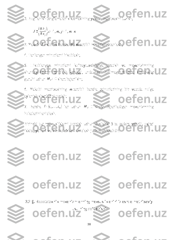 2. Bog’lanish tenglamalari sistemasining yakobi matritsasini tuzish;
          J ≝( ∂ F
i
∂ x
j	) , i = 1 , m , j = 1 , m + n
3. Yakobi 	
J  matritsa barcha 	M	I  m -tartibli minorlarini tanlash;
4. Tanlangan minorlarni hisoblash;
5.   Hisoblangan   minorlarni   ko’paytuvchilarga   ajratish   va   mexanizimning
shunday   holatini   aniqlash   kerakki,   unda   hech   bo’lmaganda   bitta  	
I' indekslar
guruhi uchun 	
M	I'=	0  shart bajarilsin;
6.   Yakobi   matritsasining  	
m -tartibli   barcha   minorlarining   bir   vaqtda   nolga
aylanish shartlarini topish;
7.   Barcha  	
I=(i1,…	,im)   lar   uchun  	M	I =0   sharti   bajariladigan   mexanizmning
holatlarini aniqlash.
Birinchi   tur   maxsusliklarni   toppish   uchun   dastlabki   5   ta   qadam   yetarli,   oxirgi
ikkita, ya’ni 6 va 7 bosqichlarni aniqlash juda murakkabdir.
3.2-§.  Robototexnik mexanizmlarning maxsusliklarini izlashda matritsaviy
usulning qo’llanishi
30 