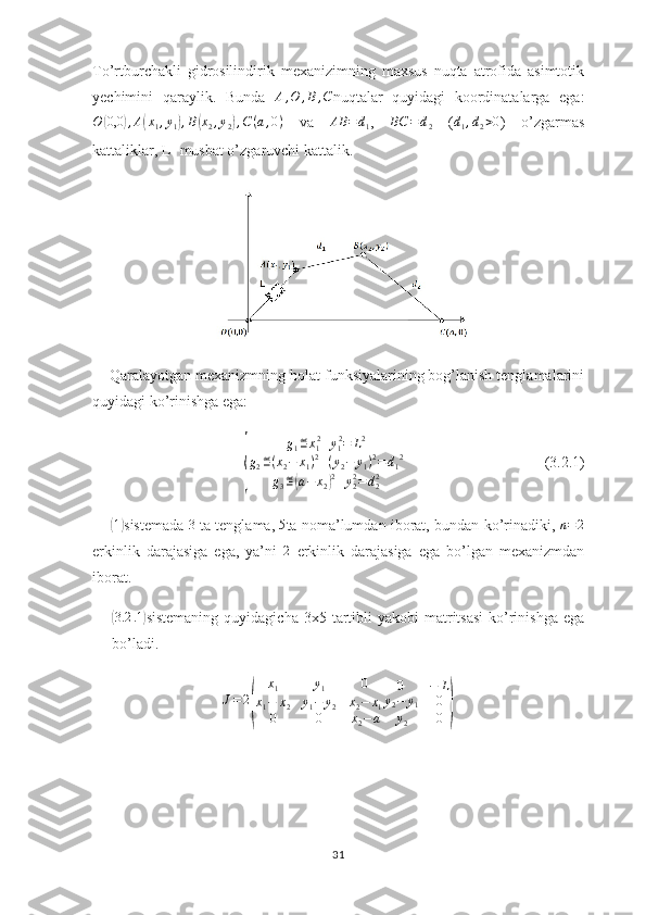 To’rtburchakli   gidrosilindirik   mexanizimning   maxsus   nuqta   atrofida   asimtotik
yechimini   qaraylik.   Bunda   A , O , B , C
nuqtalar   quyidagi   koordinatalarga   ega:O	(0,0	),A(x1,y1),B(x2,y2),C(a,0)
  va  	AB	=d1 ,  	BC	=	d2   (	d1,d2>0 )   o’zgarmas
kattaliklar, L- musbat o’zgaruvchi kattalik.
    Qaralayotgan mexanizmning holat funksiyalarining bog’lanish tenglamalarini
quyidagi ko’rinishga ega:	
{
g
1 ≝ x
1 2
+ y
1 2
= L 2
g
2 ≝ ( x
2 − x
1 ) 2
+ ( y
2 − y
1 ) 2
= d
1 2
g
3 ≝	( a − x
2	) 2
+ y
22
= d
22                                      (3.2.1)
      	
( 1)
sistemada  	3  ta tenglama,  	5 ta noma’lumdan iborat, bundan ko’rinadiki,  	n=2
erkinlik   darajasiga   ega,   ya’ni   2
  erkinlik   darajasiga   ega   bo’lgan   mexanizmdan
iborat.	
(
3.2 .1	)
sistemaning  quyidagicha  3x5  tartibli  yakobi  matritsasi  ko’rinishga  ega
bo’ladi.
J = 2	
( x
1 y
1 0
x
1 − x
2 y
1 − y
2 x
2 − x
1
0 0 x
2 − a 0 − L
y
2 − y
1 0
y
2 0	)
31 