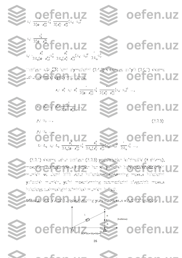   z
1 = 1
2 ( a − x
20
) z
42
+ 1
2 ( x
20
− x
10
) ( z
4 − z
3 ) 2
                    
 z2=	z42	
2(a−	x20)     	
z5=	x10	
2L0(a−	x20)z42+	x10	
2L0(x20−	x10)(z4−	z3)2+	1
2L0
z32
.
Topilgan   z
i ( i = 1.5 )
  larni   qiymatlarini   (2.4.2)   sistemaga   qo’yib   (2.4.1)   sistema
uchun asimptotik yechimni olamiz:
x
1 = x
10
+ z
1 = x
10
+ 1
2 ( a − x
20
) z
42
+ 1
2 ( x
20
− x
10
) ( z
4 − z
3 ) 2
+ … ,
          	
x2=	x20+z2=	x20+	z42	
2(a−	x20)+…	,                       
           y
1 = z
3 + … ,
                                  (3.2.5)
          	
y2=	z4+…	,             
           	
L=	L0+z5=	L0+	x10	
2L0(a−	x20)z42+	x10	
2L0(x20−	x10)(z4−	z3)2+	1
2L0
z32+…	,                 
    (3.2.1)   sistema   uchun   topilgan   (3.2.5)   yechimlardan   ko’rinadiki   (8-chizma),
mexanizm   bunday   maxsus   holatdan   har   xil   yo’nalish   bo’yicha   harakatlanishi
mumkin   va   ularni   bilib   zarur   hollarda   maxanizmning   maxsus   holatlarini
yo’qotish   mumkin,   ya’ni   mexanizmning   parametrlarini   o’zgartirib   maxsus
holatlarga tushmasligini ta’minlash mumkin  bo’ladi.
Misol-2   Endi biz ushbu mexanizmning yana bir maxsus xolatini o’rganamiz
35 