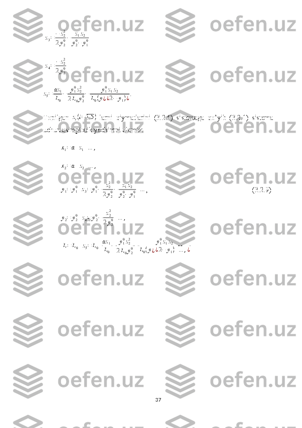   z
3 = − z
22
2 y
20 − z
1 z
2
y
20
− y
10                     
  z
4 = − z
22
2 y
20     
z
5 = az
1
L
0 − y
10
z
22
2 L
0 y
20 − y
10
z
1 z
2
L
0 ( y
¿ ¿ 2 − y
1 ) ¿ .
Topilgan  zi(i=1.5	)   larni   qiymatlarini   (3.2.6)   sistemaga   qo’yib   (3.2.1)   sistema
uchun asimptotik yechimni olamiz:
          	
x1=	a+z1+…	,
           x
2 = a + z
2 + … ,
                      
           y
1 = y
10
+ z
3 = y
10
− z
22
2 y
20 − z
1 z
2
y
20
− y
10 + …
,                                  (3.2.9)
           y
2 = y
20
+ z
4 = y
20
− z
22
2 y
20 + … ,
            
           	
L=	L0+z5=	L0+az	1
L0
−	y10z22	
2L0y20−	y10z1z2	
L0(y¿¿2−	y1)+…	,¿                 
37 