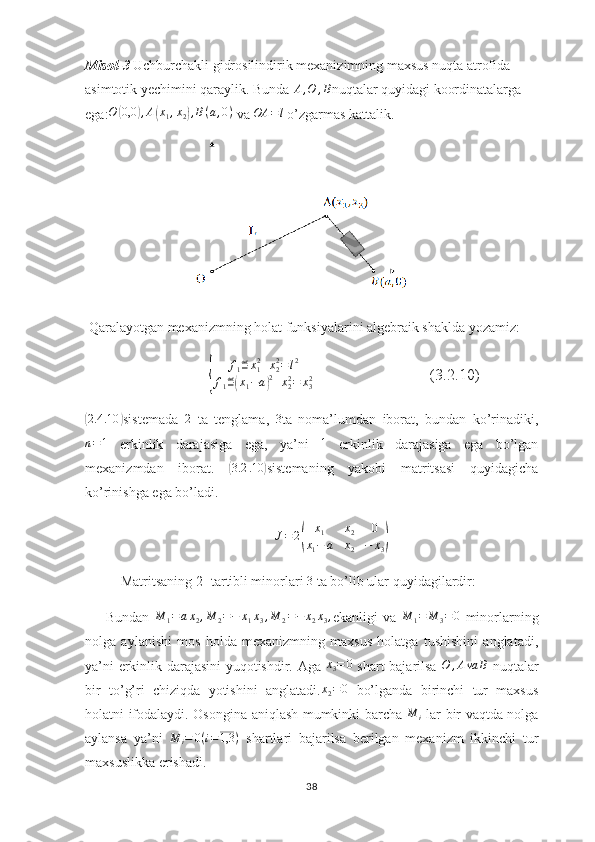 Misol - 3   Uchburchakli gidrosilindirik mexanizimning maxsus nuqta atrofida 
asimtotik yechimini qaraylik. Bunda  A , O , B
nuqtalar quyidagi koordinatalarga 
ega: O( 0,0	) , A	( x
1 , x
2	) , B ( a , 0 )
 va  OA = l
 o’zgarmas kattalik.
   
 Qaralayotgan mexanizmning holat funksiyalarini algebraik shaklda yozamiz:
                               	
{ f
1 ≝ x
12
+ x
22
= l 2
f
1 ≝	( x
1 − a	) 2
+ x
22
= x
32                              (3.2.10)	
(2.4	.10	)
sistemada  	2   ta   tenglama,  	3 ta   noma’lumdan   iborat,   bundan   ko’rinadiki,
n = 1
  erkinlik   darajasiga   ega,   ya’ni   1
  erkinlik   darajasiga   ega   bo’lgan
mexanizmdan   iborat.  	
( 3.2 .10	)
sistemaning   yakobi   matritsasi   quyidagicha
ko’rinishga ega bo’ladi.	
J=	2(	
x1	x2	0	
x1−	a	x2	−	x3)
Matritsaning 2- tartibli minorlari  3
 ta bo’lib ular quyidagilardir:
        Bundan  	
M	1=ax2,M	2=−	x1x3,M	2=−	x2x3, ekanligi   va  	M	1=	M	3=0   minorlarning
nolga   aylanishi   mos   holda   mexanizmning   maxsus   holatga   tushishini   anglatadi,
ya’ni erkinlik darajasini yuqotishdir. Aga  	
x3=	0   shart bajarilsa  	O	,Ava	B   nuqtalar
bir   to’g’ri   chiziqda   yotishini   anglatadi.	
x2=0   bo’lganda   birinchi   tur   maxsus
holatni ifodalaydi. Osongina aniqlash mumkinki barcha  	
M	i   lar bir vaqtda nolga
aylansa   ya’ni   M
i = 0 ( i = 1,3 )
  shartlari   bajarilsa   berilgan   mexanizm   ikkinchi   tur
maxsuslikka erishadi.
38 