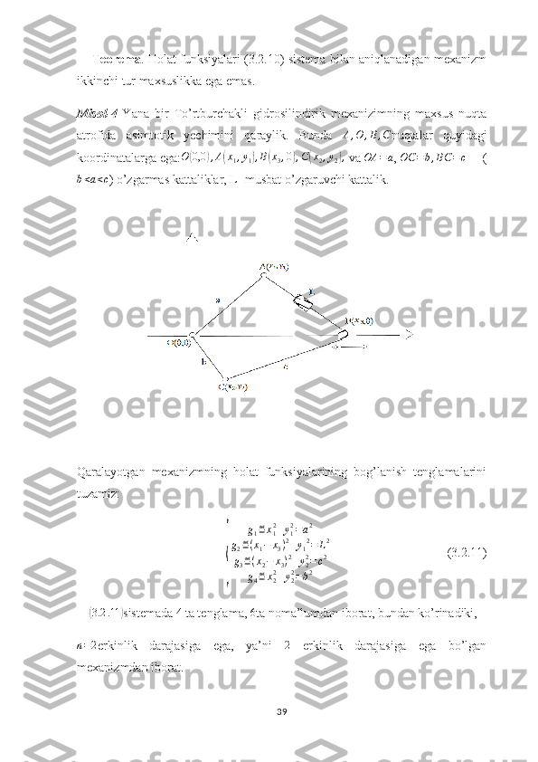       Teorema . Holat funksiyalari (3.2.10) sistema bilan aniqlanadigan mexanizm
ikkinchi tur maxsuslikka ega emas.
Misol - 4   Yana   bir   To’rtburchakli   gidrosilindirik   mexanizimning   maxsus   nuqta
atrofida   asimtotik   yechimini   qaraylik.   Bunda   A , O , B , C
nuqtalar   quyidagi
koordinatalarga ega: O( 0,0	) , A	( x
1 , y
1	) , B	( x
3 , 0	) , C	( x
2 , y
2	) ,
 va  OA = a
,  OC = b , BC = c
     (	
b<a<c
) o’zgarmas kattaliklar, L- musbat o’zgaruvchi kattalik.
   
Qaralayotgan   mexanizmning   holat   funksiyalarining   bog’lanish   tenglamalarini
tuzamiz:	
{	
g1≝x12+y12=a2	
g2≝(x1−	x3)2+y12=	L2	
g3≝(x2−	x3)2+y22=c2	
g4≝x22+y22=b2
                                     (3.2.11)
    	
( 3.2 .11	)
sistemada  4
 ta tenglama,  6
ta noma’lumdan iborat, bundan ko’rinadiki, 	
n=2
erkinlik   darajasiga   ega,   ya’ni  	2   erkinlik   darajasiga   ega   bo’lgan
mexanizmdan iborat.
39 