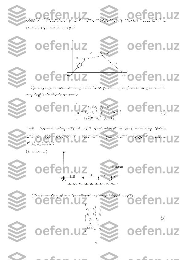 Misol-1   To’rtburchakli   gidrosilindirik   mexanizimning   maxsus   nuqta   atrofida
asimtotik yechimini qaraylik. 
    Qaralayotgan mexanizmning holat funksiyalarining bog’lanish tenglamalarini
quyidagi ko’rinishda yozamiz:{
g
1 ≝ x
1 2
+ y
1 2
= L 2
g
2 ≝ ( x
2 − x
1 ) 2
+ ( y
2 − y
1 ) 2
= d
1 2
g
3 ≝	( a − x
2	) 2
+ y
22
= d
22                                      (1)
Endi     Nyuton   ko’pyoqliklari   usuli   yordamida	
P0   maxsus   nuqtaning   kichik
atrofida   (1)   sistemaning   parametrik   yechimlarini   izlaymiz.   Bunda	
P0(x10,x20,0,0	,L0)
  
(8- chizma.)
(1) sistemada quyidagi koordinatalar almashtirishni olaylik.	
{
x
1 = x
10
+ z
1
x
2 = x
20
+ z
2
y
1 = z
3
y
2 = z
4
L = L
0 + z
5                                                        	
(2)
4 