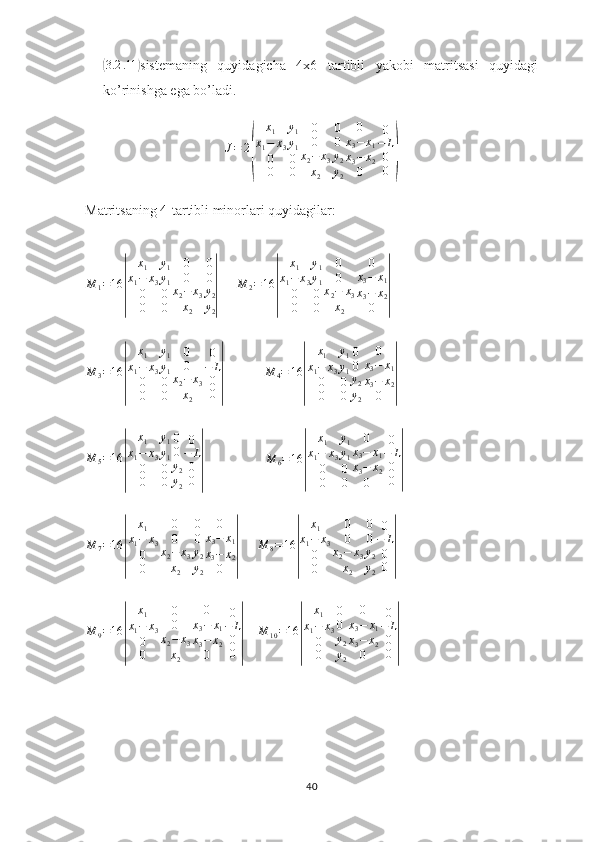 (3.2 .11	)
sistemaning   quyidagicha   4x6   tartibli   yakobi   matritsasi   quyidagi
ko’rinishga ega bo’ladi.
J = 2	
( x
1
x
1 − x
3
0
0 y
1
y
1
0
0 0
0
x
2 − x
3
x
2 0
0
y
2
y
2 0
x
3 − x
1
x
3 − x
2
0 0
− L
0
0	)
Matritsaning 4-tartibli minorlari quyidagilar:
M
1 = 16	
| x
1
x
1 − x
3
0
0 y
1
y
1
0
0 0
0
x
2 − x
3
x
2 0
0
y
2
y
2	|      	
M	2=16	
|	
x1	
x1−	x3	
0
0	
y1
y1
0
0	
0
0	
x2−	x3	
x2	
0	
x3−	x1	
x3−	x2	
0	|
M
3 = 16	
| x
1
x
1 − x
3
0
0 y
1
y
1
0
0 0
0
x
2 − x
3
x
2 0
− L
0
0	|               M
4 = 16	| x
1
x
1 − x
3
0
0 y
1
y
1
0
0 0
0
y
2
y
2 0
x
3 − x
1
x
3 − x
2
0	|
M
5 = 16	
| x
1
x
1 − x
3
0
0 y
1
y
1
0
0 0
0
y
2
y
2 0
− L
0
0	|                      M
6 = 16	| x
1
x
1 − x
3
0
0 y
1
y
1
0
0 0
x
3 − x
1
x
3 − x
2
0 0
− L
0
0	|	
M	7=16	
|	
x1	
x1−	x3	
0
0	
0
0	
x2−	x3	
x2	
0
0
y2
y2	
0	
x3−	x1	
x3−	x2	
0	|
       M
8 = 16	| x
1
x
1 − x
3
0
0 0
0
x
2 − x
3
x
2 0
0
y
2
y
2 0
− L
0
0	|
M
9 = 16	
| x
1
x
1 − x
3
0
0 0
0
x
2 − x
3
x
2 0
x
3 − x
1
x
3 − x
2
0 0
− L
0
0	|      M
10 = 16	| x
1
x
1 − x
3
0
0 0
0
y
2
y
2 0
x
3 − x
1
x
3 − x
2
0 0
− L
0
0	|
40 