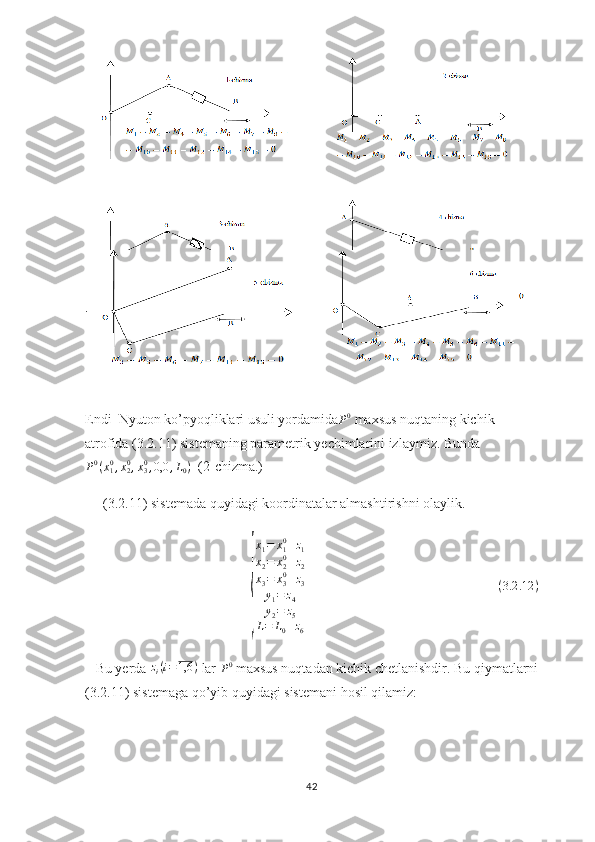  
Endi  Nyuton ko’pyoqliklari usuli yordamidaP0  maxsus nuqtaning kichik 
atrofida (3.2.11) sistemaning parametrik yechimlarini izlaymiz. Bunda	
P0(x10,x20,x30,0,0	,L0)
  (2-chizma.)
(3.2.11) sistemada quyidagi koordinatalar almashtirishni olaylik.	
{
x
1 = x
10
+ z
1
x
2 = x
20
+ z
2
x
3 = x
30
+ z
3
y
1 = z
4
y
2 = z
5
L = L
0 + z
6                                                        
( 3.2 .12 )
   Bu yerda 	
zi(i=1,6	)  lar 
P 0
 maxsus nuqtadan kichik chetlanishdir. Bu qiymatlarni
(3.2.11) sistemaga qo’yib quyidagi sistemani hosil qilamiz:
42 