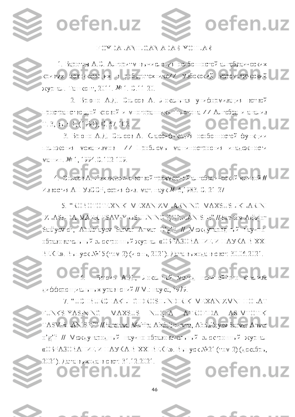        
FOYDALANILGAN   ADABIYOTLAR
            1.   Баротов   А.С.   Алгоритм   вычисления   особенностей   алгебраических
кривых   возникающих   в   робототехнике ⁄ ⁄
  Узбекский   математический
журнал.-Ташкент, 2011.-№  1.-С.11-20.
            2.   Брюно   А.Д.   Солеев   А.   Локальная   униформизация   ветвей
пространственной   кревой   и   многоранники   Ньютона  	
⁄⁄   Алгебра   и   анализ
Т. 3, вып. 1, (1991), С. 67-102.
            3.   Брюно   А.Д.   Солеев   А.   Класификация   особенностей   функции
положения   механизмов     ⁄ ⁄
  Проблемы   машиностроения   инадежности
машин. 	
№  1, 1994.С.102-109.
       4.  Солеев А. Нахождение ветвей трехмерной алгебраической кривой //
Известия АН УзССР, серия физ.-мат. наук 	
№  6,1983. С. 21-27
            5.   “ ROBOTOTEXNIK   MEXANIZMLARNING   MAXSUSLIKLARINI
IZLASHDA   MATRITSAVIY   USULNING   QO ’ LLANISHI ” // Barotov   Adizjon
Sadiyevich ,   Abdullayev   Sarvar   Anvar   O ’ g ’ li   //   Международный   научно-
образовательный электронный журнал «ОБРАЗОВАНИЕ И НАУКА В XXI
ВЕКЕ». Выпуск №15 (том 2) (июнь, 2021). Дата выхода в свет: 30.06.2021.
              6.     Брюно   А.Д.,   Локалный   метод   нелинейного   анализа
дифференциальных уравнений // М.: наука, 1979.
              7.   “ UCHBURCHAKLI   GIDROSILINDIRIK   MEXANIZMNI   HOLAT
FUNKSIYASINING   MAXSUS   NUQTA   ATROFIDA   ASIMTOTIK
TASVIRLANISHI” // Baratova   Mohira   Abdalimovna ,  Abdullayev   Sarvar   Anvar
o ’ g ’ li   //   Международный   научно-образовательный   электронный   журнал
«ОБРАЗОВАНИЕ И НАУКА В XXI ВЕКЕ». Выпуск №21 (том 2) (декабрь,
2021). Дата выхода в свет: 31.12.2021.
   
46 
