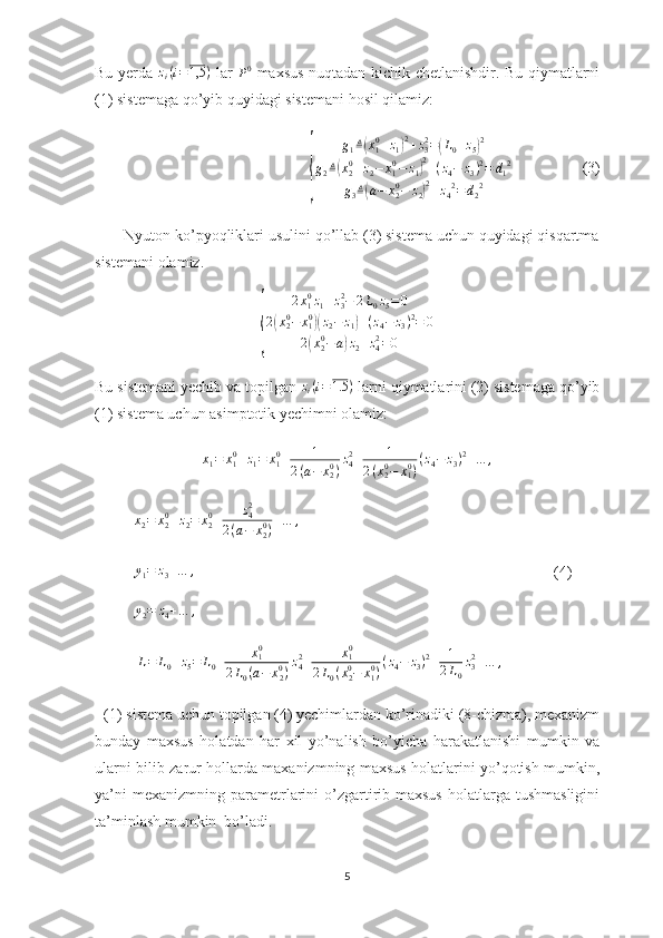 Bu yerda  zi(i=1,5	)   lar  
P 0
  maxsus nuqtadan kichik chetlanishdir. Bu qiymatlarni
(1) sistemaga qo’yib quyidagi sistemani hosil qilamiz:
                         	
{	
g1≜(x10+z1)2+z32=(L0+z5)2	
g2≜(x20+z2−	x10−	z1)2+(z4−	z3)2=	d12	
g3≜(a−	x20−	z2)2+z42=	d22                   (3)
       Nyuton ko’pyoqliklari usulini qo’llab (3) sistema uchun quyidagi qisqartma
sistemani olamiz. 	
{
2 x
1 0
z
1 + z
32
− 2 L
0 z
5 = 0
2	
( x
20
− x
10	)(
z
2 − z
1	) + ( z
4 − z
3 ) 2
= 0
2	
( x
20
− a	) z
2 + z
42
= 0
Bu sistemani yechib va topilgan  z
i ( i = 1.5 )
 larni qiymatlarini (2) sistemaga qo’yib
(1) sistema uchun asimptotik yechimni olamiz:
x
1 = x
10
+ z
1 = x
10
+ 1
2 ( a − x
20
) z
42
+ 1
2 ( x
20
− x
10
) ( z
4 − z
3 ) 2
+ … ,
          	
x2=	x20+z2=	x20+	z42	
2(a−	x20)+…	,                       
           y
1 = z
3 + … ,
                                  (4)
          	
y2=	z4+…	,             
           	
L=	L0+z5=	L0+	x10	
2L0(a−	x20)z42+	x10	
2L0(x20−	x10)(z4−	z3)2+	1
2L0
z32+…	,                 
  (1) sistema uchun topilgan (4) yechimlardan ko’rinadiki (8-chizma), mexanizm
bunday   maxsus   holatdan   har   xil   yo’nalish   bo’yicha   harakatlanishi   mumkin   va
ularni bilib zarur hollarda maxanizmning maxsus holatlarini yo’qotish mumkin,
ya’ni   mexanizmning  parametrlarini  o’zgartirib maxsus  holatlarga tushmasligini
ta’minlash mumkin  bo’ladi.
5 