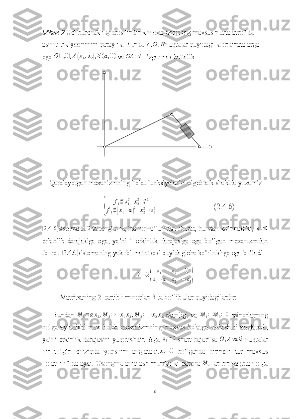 Misol - 2   Uchburchakli gidrosilindirik mexanizimning maxsus nuqta atrofida 
asimtotik yechimini qaraylik. Bunda  A , O , B
nuqtalar quyidagi koordinatalarga 
ega: O( 0,0	) , A	( x
1 , x
2	) , B ( a , 0 )
 va  OA = l
 o’zgarmas kattalik.
    Qaralayotgan mexanizmning holat funksiyalarini algebraik shaklda yozamiz:
                               	
{ f
1 ≝ x
12
+ x
22
= l 2
f
1 ≝	( x
1 − a	) 2
+ x
22
= x
32                              (2.4.6)	
(
2.4 .6	)
sistemada 	2  ta tenglama,  3
ta noma’lumdan iborat, bundan ko’rinadiki,   n = 1
erkinlik   darajasiga   ega,   ya’ni  	
1   erkinlik   darajasiga   ega   bo’lgan   mexanizmdan
iborat. 	
(2.4	.6	) sistemaning yakobi matritsasi quyidagicha ko’rinishga ega bo’ladi.	
J=	2(	
x1	x2	0	
x1−	a	x2	−	x3)
Matritsaning 2- tartibli minorlari  3
 ta bo’lib ular quyidagilardir:
        Bundan  	
M	1=ax2,M	2=−	x1x3,M	2=−	x2x3, ekanligi   va  	M	1=	M	3=0   minorlarning
nolga   aylanishi   mos   holda   mexanizmning   maxsus   holatga   tushishini   anglatadi,
ya’ni erkinlik darajasini yuqotishdir. Aga  	
x3=	0   shart bajarilsa  	O	,Ava	B   nuqtalar
bir   to’g’ri   chiziqda   yotishini   anglatadi.	
x2=0   bo’lganda   birinchi   tur   maxsus
holatni ifodalaydi. Osongina aniqlash mumkinki barcha  	
M	i   lar bir vaqtda nolga
6 