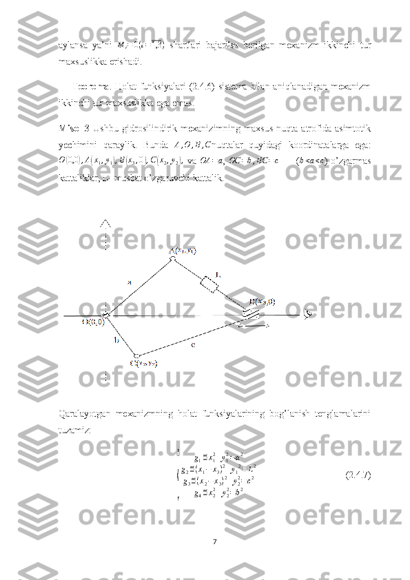 aylansa   ya’ni  M	i=	0(i=1,3	)   shartlari   bajarilsa   berilgan   mexanizm   ikkinchi   tur
maxsuslikka erishadi.
       Teorema . Holat  funksiyalari  (2.4.6)  sistema  bilan aniqlanadigan mexanizm
ikkinchi tur maxsuslikka ega emas.
Misol - 3   Ushbu   gidrosilindirik   mexanizimning   maxsus   nuqta   atrofida   asimtotik
yechimini   qaraylik.   Bunda   A , O , B , C
nuqtalar   quyidagi   koordinatalarga   ega:	
O	(0,0	),A(x1,y1),B(x3,0),C(x2,y2),
  va  	OA	=a ,  	OC	=b,BC	=c           (	b<a<c )   o’zgarmas
kattaliklar, L- musbat o’zgaruvchi kattalik.
   
Qaralayotgan   mexanizmning   holat   funksiyalarining   bog’lanish   tenglamalarini
tuzamiz:	
{	
g1≝x12+y12=a2	
g2≝(x1−	x3)2+y12=	L2	
g3≝(x2−	x3)2+y22=c2	
g4≝x22+y22=b2
                                     (2.4.7)
7 
