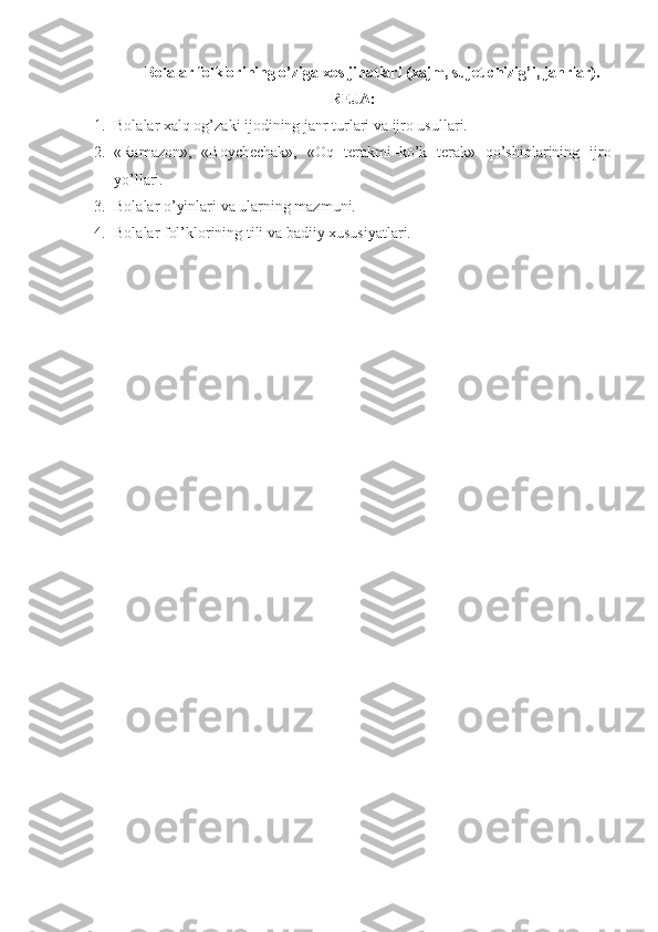 Bolalar folklorining o’ziga xos jihatlari (xajm, sujet chizig’i, janrlar).
REJA:
1. Bolalar xalq og’zaki ijodining janr turlari va ijro usullari.
2. «Ramazon»,   «Boychechak»,   «Oq   terakmi–ko’k   terak»   qo’shiqlarining   ijro
yo’llari.
3. Bolalar o’yinlari va ularning mazmuni.
4. Bolalar fol’klorining tili va badiiy xususiyatlari.
  