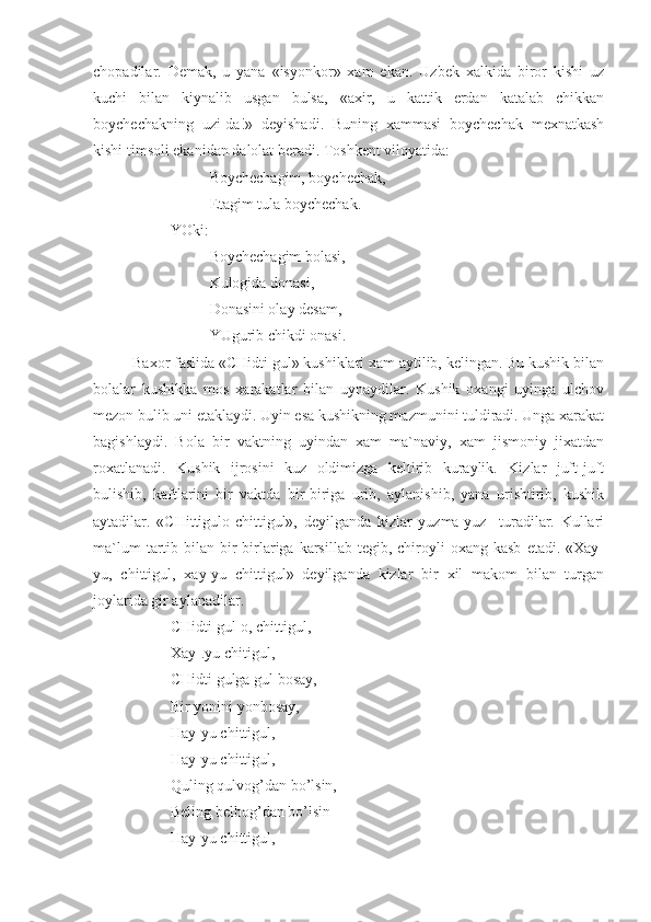 chopadilar.   Demak,   u   yana   «isyonkor»   xam   ekan.   Uzbek   xalkida   biror   kishi   uz
kuchi   bilan   kiynalib   usgan   bulsa,   «axir,   u   kattik   erdan   katalab   chikkan
boychechakning   uzi-da!»   deyishadi.   Buning   xammasi   boychechak   mexnatkash
kishi timsoli ekanidan dalolat beradi. Toshkent viloyatida: 
Boychechagim, boychechak,
Etagim tula boychechak.
YOki:      
Boychechagim bolasi,
Kulogida donasi,
Donasini olay desam,
YUgurib chikdi onasi.
Baxor faslida «CHidti gul» kushiklari xam aytilib, kelingan. Bu kushik bilan
bolalar   kushikka   mos   xarakatlar   bilan   uynaydilar.   Kushik   oxangi   uyinga   ulchov
mezon bulib uni etaklaydi. Uyin esa kushikning mazmunini tuldiradi. Unga xarakat
bagishlaydi.   Bola   bir   vaktning   uyindan   xam   ma`naviy,   xam   jismoniy   jixatdan
roxatlanadi.   Kushik   ijrosini   kuz   oldimizga   keltirib   kuraylik.   Kizlar   juft-juft
bulishib,   kaftlarini   bir   vaktda   bir-biriga   urib,   aylanishib,   yana   urishtirib,   kushik
aytadilar.   «CHittigulo-chittigul»,   deyilganda   kizlar   yuzma-yuz     turadilar.   Kullari
ma`lum  tartib  bilan  bir-birlariga  karsillab  tegib,  chiroyli   oxang  kasb   etadi.  «Xay-
yu,   chittigul,   xay-yu   chittigul»   deyilganda   kizlar   bir   xil   makom   bilan   turgan
joylarida gir aylanadilar.
  CHidti gul-o, chittigul,
Xay-.yu chitigul,
CHidti gulga gul bosay,
Bir yonini yonbosay,
Hay-yu chittigul,
Hay-yu chittigul,
              Quling qulvog’dan bo’lsin,
     Beling belbog’dan bo’lsin
  Hay-yu chittigul, 