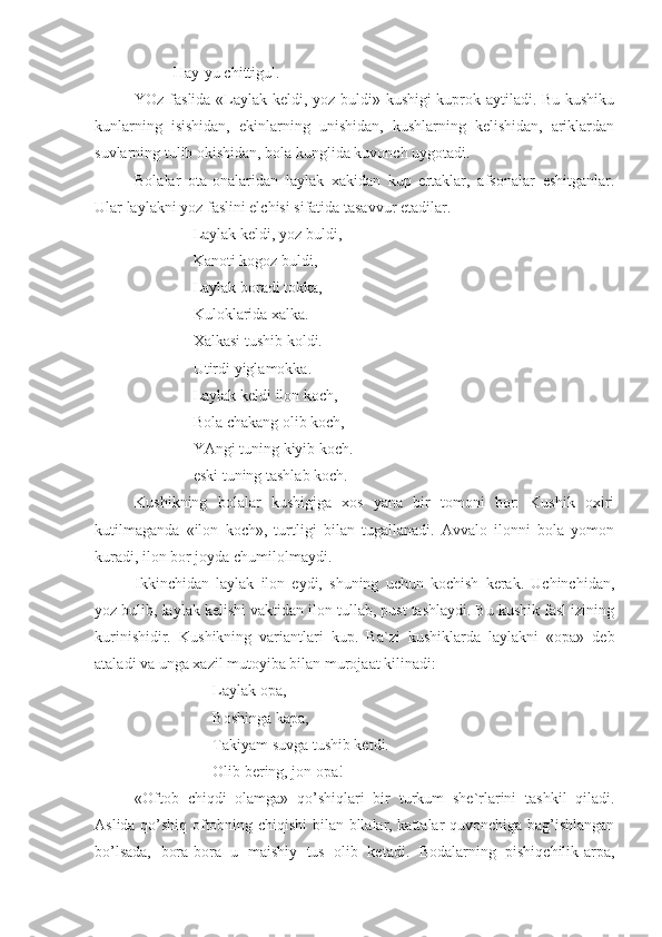   Hay-yu chittigul.
YOz faslida «Laylak keldi, yoz buldi» kushigi kuprok aytiladi. Bu kushiku
kunlarning   isishidan,   ekinlarning   unishidan,   kushlarning   kelishidan,   ariklardan
suvlarning tulib okishidan, bola kunglida kuvonch uygotadi.
Bolalar   ota-onalaridan   laylak   xakidan   kup   ertaklar,   afsonalar   eshitganlar.
Ular laylakni yoz faslini elchisi sifatida tasavvur etadilar.    
 Laylak keldi, yoz buldi,
 Kanoti kogoz buldi,
 Laylak boradi tokka,
 Kuloklarida xalka.
 Xalkasi tushib koldi. 
 Utirdi yiglamokka.
 Laylak keldi ilon koch,
 Bola chakang olib koch,
 YAngi tuning kiyib koch.
 eski tuning tashlab koch.
Kushikning   bolalar   kushigiga   xos   yana   bir   tomoni   bor:   Kushik   oxiri
kutilmaganda   «ilon   koch»,   turtligi   bilan   tugallanadi.   Avvalo   ilonni   bola   yomon
kuradi, ilon bor joyda chumilolmaydi.
Ikkinchidan   laylak   ilon   eydi,   shuning   uchun   kochish   kerak.   Uchinchidan,
yoz bulib, laylak kelishi vaktidan ilon tullab, pust tashlaydi. Bu kushik fasl izining
kurinishidir.   Kushikning   variantlari   kup.   Ba`zi   kushiklarda   laylakni   «opa»   deb
ataladi va unga xazil mutoyiba bilan murojaat kilinadi: 
Laylak opa,
   Boshinga kapa,
   Takiyam suvga tushib ketdi.
            Olib bering, jon opa! 
«Oftob   chiqdi   olamga»   qo’shiqlari   bir   turkum   she`rlarini   tashkil   qiladi.
Aslida qo’shiq oftobning chiqishi bilan bllalar, kattalar quvonchiga bag’ishlangan
bo’lsada,   bora-bora   u   maishiy   tus   olib   ketadi.   Bodalarning   pishiqchilik-arpa, 