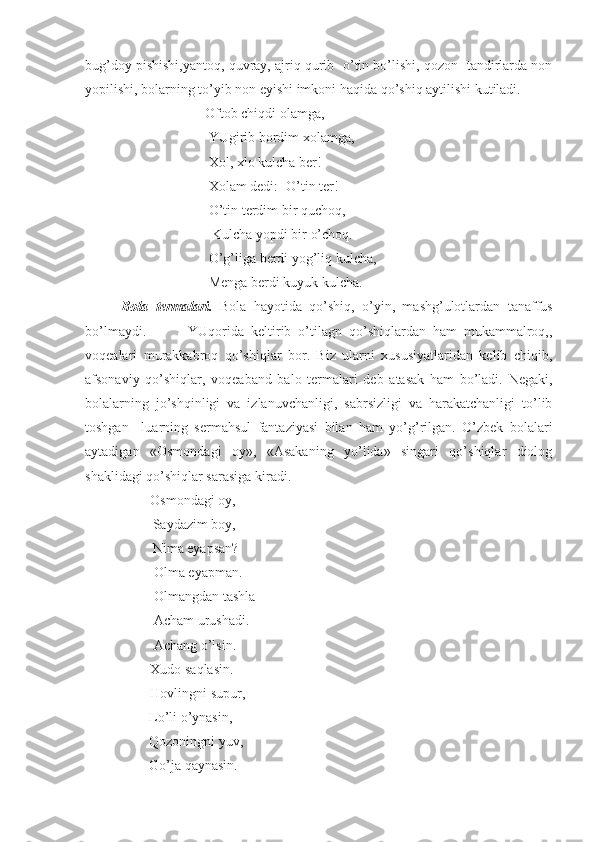 bug’doy pishishi,yantoq, quvray, ajriq qurib- o’tin bo’lishi, qozon- tandirlarda non
yopilishi, bolarning to’yib non eyishi imkoni haqida qo’shiq aytilishi kutiladi.
                        Oftob chiqdi olamga,
                         YUgirib bordim xolamga, 
                         Xol, xlo kulcha ber!
                         Xolam dedi:- O’tin ter!
                         O’tin terdim bir quchoq,
                          Kulcha yopdi bir o’choq.
                         O’g’liga berdi yog’liq kulcha,
                         Menga berdi kuyuk kulcha.
Bola   termalari.   Bola   hayotida   qo’shiq,   o’yin,   mashg’ulotlardan   tanaffus
bo’lmaydi.             YUqorida   keltirib   o’tilagn   qo’shiqlardan   ham   mukammalroq,,
voqealari   murakkabroq   qo’shiqlar   bor.   Biz   ularni   xususiyatlaridan   kelib   chiqib,
afsonaviy   qo’shiqlar,   voqeaband   balo   termalari   deb   atasak   ham   bo’ladi.   Negaki,
bolalarning   jo’shqinligi   va   izlanuvchanligi,   sabrsizligi   va   harakatchanligi   to’lib
toshgan     luarning   sermahsul   fantaziyasi   bilan   ham   yo’g’rilgan.   O’zbek   bolalari
aytadigan   «Osmondagi   oy»,   «Asakaning   yo’lida»   singari   qo’shiqlar   diolog
shaklidagi qo’shiqlar sarasiga kiradi.
       -Osmondagi oy,
         Saydazim boy,
         Nima eyapsan?
        -Olma eyapman.
        -Olmangdan tashla
        -Acham urushadi.
        -Achang o’lsin.
       -Xudo saqlasin.
       -Hovlingni supur,
        Lo’li o’ynasin, 
        Qozoningni yuv,
        Go’ja qaynasin. 