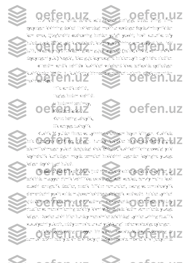 O’zi   kichig-u,   ichida   qancha   xalq   hikmati   borligiga   diqqat   qiling:   olma
eyayotgan kishining davlati Toshkentdagi mashhur savdogar Saydazimboynikidan
kam   emas,   Qizg’anchiq   «acha»ning   boridan   yo’g’i   yaxshi;   hovli   supurilsa   to’y
buladi, tuyda lulilar uyin kursatishadi; kozon yuvilishining xam xosiyati bor - ichi
tulib, ovkat kaynaydi. Ovkatning xam gujasi kaynasin (palov, shovla, xalim pishsin
deyayotgani yuk!) Negaki, fakat guja kaynasagina bolalar tuyib-tuyib icha oladilar.
«Tepdim   sandik   ochildi»   kushiklari   vokeband   kissa   tarikasida   aytiladigan
kushiklardan biridir. Bu kushikning bir necha variantlari tuplanib, elbek tomonidan
nashr ettirilgan. 
Tilla sandik ochildi,
Tagiga bodom sochildi.
U bodomni terolmay,
Kanotlari kokildi.
Kanot bering uchaylik,
Ok saroyga tushaylik
Kushik   24   yuldan   iborat   va   uyinning   sharti   xam   bayon   kilingan.   Kushikda
bola   fantaziyasi   e`tiborga   olingan.   Bunday   kushiklar   bolalar   kushikchiligining
takomillashmagan yukori darajadagi shakllar bulib, kushikchilikning avvalgi  yoki
keyinchalik   kuriladigan   mayda   termalari   boskichini   utgandan   keyingina   yuzaga
kelgan deyish tugri buladi.
Bolalar o’yin fol’klori.  Xalk ijodi namunasi xisoblangan bolalar uyinlari uz
tarkibida muayyan ritmik izchillikka asoslangan xatti-xarakat, ramziy ma`no kasb
etuvchi   etnografik   detallar,   poetik   fol’klor   namunalari,   oxang   va   tomoshaviylik
elementlarini yaxlit xolda mujassamlashtirgan sinkretik  xodisadir. Bolalar uyinlari
ajdodlarimiz   tafakkurining   eng   kadimgi   elementlaridan   biri   bulgan   ibtidoiy
rituallar va marosimlarning tarkibiy kismi sifatida juda kadim zamonlarda yuzaga
kelgan. Davrlar utishi bilan bunday marosimlar tarkibidagi uyinlar uzining rituallik
xususiyatini yukotib, oddiy tomosha unsuri yoki kungil ochar vositasiga aylangan.
Bolalar   uyinlarining   muayyan   bir   kismi     bevosita   kadimgi   odamning   uz
turmush tarzini badiiy talkin etish extiyoji tufayli bevosita mexnat kilish jarayonida 