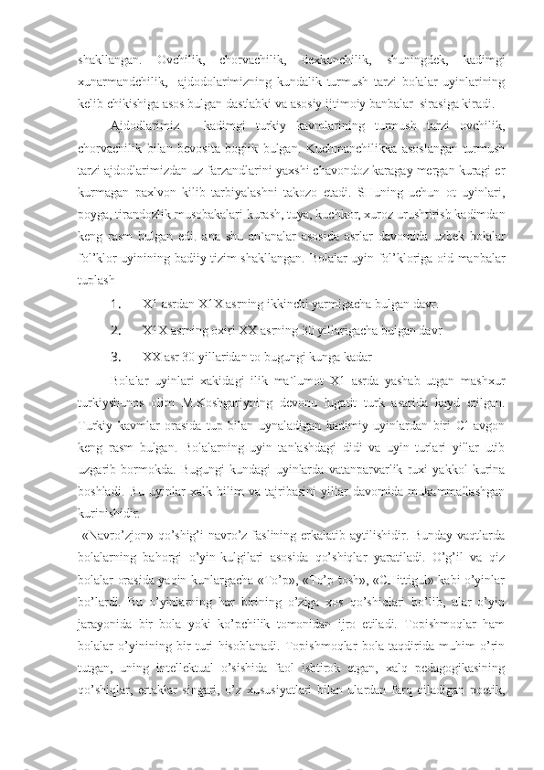 shakllangan.   Ovchilik,   chorvachilik,   dexkonchilik,   shuningdek,   kadimgi
xunarmandchilik,     ajdodolarimizning   kundalik   turmush   tarzi   bolalar   uyinlarining
kelib chikishiga asos bulgan dastlabki va asosiy ijtimoiy banbalar  sirasiga kiradi.
Ajdodlarimiz   -   kadimgi   turkiy   kavmlarining   turmush   tarzi   ovchilik,
chorvachilik   bilan   bevosita   boglik   bulgan.   Kuchmanchilikka   asoslangan   turmush
tarzi ajdodlarimizdan uz farzandlarini yaxshi chavondoz karagay mergan kuragi er
kurmagan   paxlvon   kilib   tarbiyalashni   takozo   etadi.   SHuning   uchun   ot   uyinlari,
poyga, tirandozlik musobakalari kurash, tuya, kuchkor, xuroz urushtirish kadimdan
keng   rasm   bulgan   edi.   ana   shu   an`analar   asosida   asrlar   davomida   uzbek   bolalar
fol’klor uyinining badiiy tizim shakllangan.   Bolalar uyin fol’kloriga oid manbalar
tuplash 
1.  X1 asrdan X1X asrning ikkinchi yarmigacha bulgan davr.
2.  X1X asrning oxiri XX asrning 30 yillarigacha bulgan davr 
3.  XX asr 30 yillaridan to bugungi kunga kadar 
Bolalar   uyinlari   xakidagi   ilik   ma`lumot   X1   asrda   yashab   utgan   mashxur
turkiyshunos   olim   M.Koshgariyning   devonu   lugatit   turk   asarida   kayd   etilgan.
Turkiy   kavmlar   orasida   tup   bilan   uynaladigan   kadimiy   uyinlardan   biri   CHavgon
keng   rasm   bulgan.   Bolalarning   uyin   tanlashdagi   didi   va   uyin   turlari   yillar   utib
uzgarib   bormokda.   Bugungi   kundagi   uyinlarda   vatanparvarlik   ruxi   yakkol   kurina
boshladi.   Bu   uyinlar   xalk   bilim   va   tajribasini   yillar   davomida   mukammallashgan
kurinishidir.
  «Navro’zjon» qo’shig’i navro’z faslining erkalatib aytilishidir. Bunday vaqtlarda
bolalarning   bahorgi   o’yin-kulgilari   asosida   qo’shiqlar   yaratiladi.   O’g’il   va   qiz
bolalar orasida yaqin kunlargacha «To’p», «To’p tosh», «CHittigul» kabi o’yinlar
bo’lardi.   Bu   o’yinlarning   har   birining   o’ziga   xos   qo’shiqlari   bo’lib,   ular   o’yin
jarayonida   bir   bola   yoki   ko’pchilik   tomonidan   ijro   etiladi.   Topishmoqlar   ham
bolalar   o’yinining   bir   turi   hisoblanadi.   Topishmoqlar   bola   taqdirida   muhim   o’rin
tutgan,   uning   intellektual   o’sishida   faol   ishtirok   etgan,   xalq   pedagogikasining
qo’shiqlar,   ertaklar   singari,   o’z   xususiyatlari   bilan   ulardan   farq   qiladigan   poetik, 