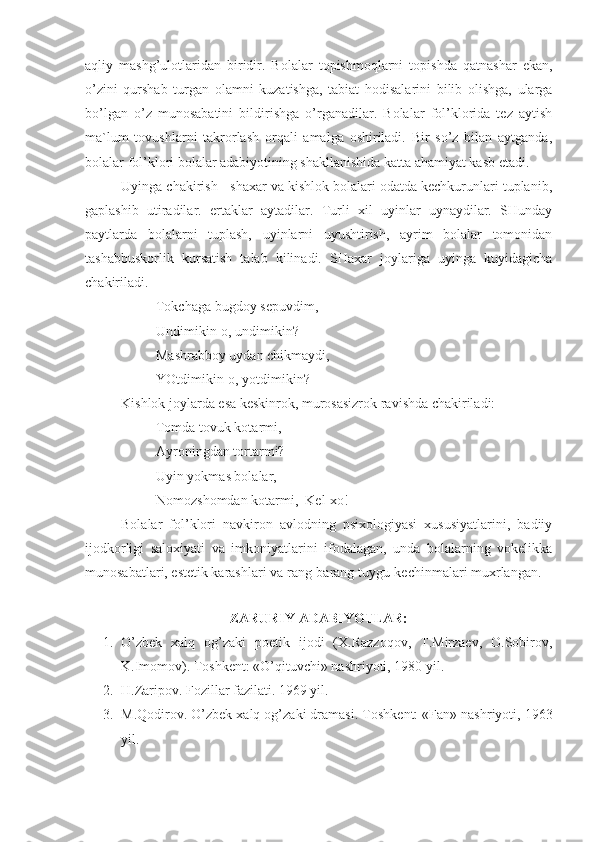 aqliy   mashg’ulotlaridan   biridir.   Bolalar   topishmoqlarni   topishda   qatnashar   ekan,
o’zini   qurshab   turgan   olamni   kuzatishga,   tabiat   hodisalarini   bilib   olishga,   ularga
bo’lgan   o’z   munosabatini   bildirishga   o’rganadilar.   Bolalar   fol’klorida   tez   aytish
ma`lum   tovushlarni   takrorlash   orqali   amalga   oshiriladi.   Bir   so’z   bilan   aytganda,
bolalar fol’klori bolalar adabiyotining shakllanishida katta ahamiyat kasb etadi.
Uyinga chakirish - shaxar va kishlok bolalari odatda kechkurunlari tuplanib,
gaplashib   utiradilar.   ertaklar   aytadilar.   Turli   xil   uyinlar   uynaydilar.   SHunday
paytlarda   bolalarni   tuplash,   uyinlarni   uyushtirish,   ayrim   bolalar   tomonidan
tashabbuskorlik   kursatish   talab   kilinadi.   SHaxar   joylariga   uyinga   kuyidagicha
chakiriladi. 
Tokchaga bugdoy sepuvdim,
  Undimikin-o, undimikin?
Mashrabboy uydan chikmaydi,
YOtdimikin-o, yotdimikin?
Kishlok joylarda esa keskinrok, murosasizrok ravishda chakiriladi:
  Tomda tovuk kotarmi,
      Ayroningdan tortarmi?
Uyin yokmas bolalar,
     Nomozshomdan kotarmi,  Kel-xo! 
Bolalar   fol’klori   navkiron   avlodning   psixologiyasi   xususiyatlarini,   badiiy
ijodkorligi   saloxiyati   va   imkoniyatlarini   ifodalagan,   unda   bolalarning   vokelikka
munosabatlari, estetik karashlari va rang-barang tuygu-kechinmalari muxrlangan.
ZARURIY ADABIYOTLAR:
1. O’zbek   xalq   og’zaki   poetik   ijodi   (X.Razzoqov,   T.Mirzaev,   O.Sobirov,
K.Imomov). Toshkent: «O’qituvchi» nashriyoti, 1980 yil.
2. H.Zaripov. Fozillar fazilati. 1969 yil. 
3. M.Qodirov. O’zbek xalq og’zaki dramasi.  Toshkent: «Fan» nashriyoti, 1963
yil. 