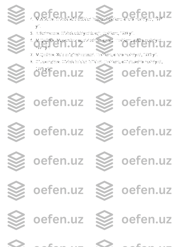 4. M.Afzalov. O’zbek xalq ertaklari haqida. Toshkent: «Fan» nashriyoti, 1974
yil.
5. B.Sarimsoqov. O’zbek adabiyotida saj`. Toshkent, 1978 yil.
6. M.Qodirov. Masxaraboz  va qiziqchilar san`ati.   Toshkent, «Fan» nashriyoti,
1971 yil.
7. M.Qodirov. Xalq qo’g’irchoq teatri. Toshkent, «Fan» nashriyoti, 1972 yil. 
8. G’.Jaxongirov. O’zbek bolalar fol’klori.   Toshkent, «O’qituvchi» nashriyoti,
1975 yil. 