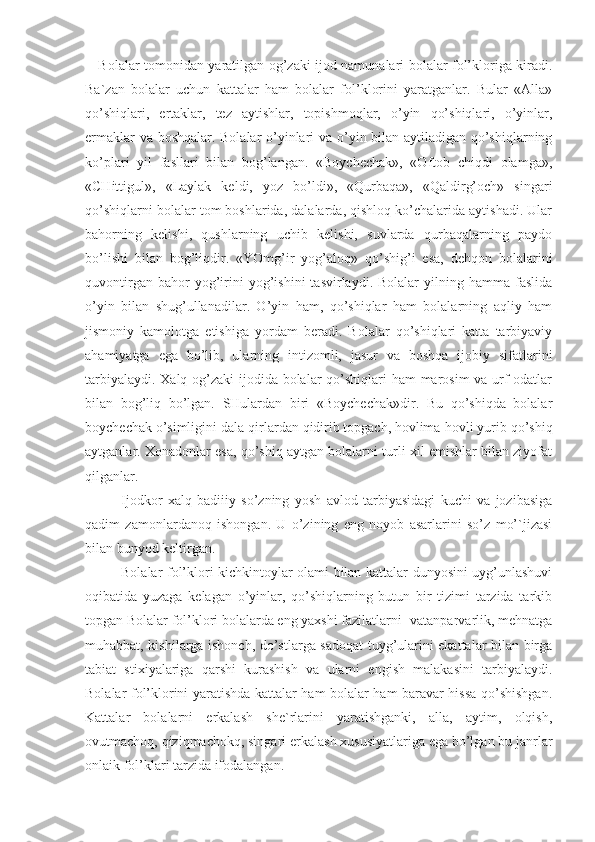      Bolalar tomonidan yaratilgan og’zaki ijod namunalari bolalar fol’kloriga kiradi.
Ba`zan   bolalar   uchun   kattalar   ham   bolalar   fol’klorini   yaratganlar.   Bular   «Alla»
qo’shiqlari,   ertaklar,   tez   aytishlar,   topishmoqlar,   o’yin   qo’shiqlari,   o’yinlar,
ermaklar va boshqalar. Bolalar o’yinlari va o’yin bilan aytiladigan qo’shiqlarning
ko’plari   yil   fasllari   bilan   bog’langan.   «Boychechak»,   «Oftob   chiqdi   olamga»,
«CHittigul»,   «Laylak   keldi,   yoz   bo’ldi»,   «Qurbaqa»,   «Qaldirg’och»   singari
qo’shiqlarni bolalar tom boshlarida, dalalarda, qishloq ko’chalarida aytishadi. Ular
bahorning   kelishi,   qushlarning   uchib   kelishi,   suvlarda   qurbaqalarning   paydo
bo’lishi   bilan   bog’liqdir.   «YOmg’ir   yog’aloq»   qo’shig’i   esa,   dehqon   bolalarini
quvontirgan   bahor   yog’irini   yog’ishini   tasvirlaydi.  Bolalar   yilning  hamma   faslida
o’yin   bilan   shug’ullanadilar.   O’yin   ham,   qo’shiqlar   ham   bolalarning   aqliy   ham
jismoniy   kamolotga   etishiga   yordam   beradi.   Bolalar   qo’shiqlari   katta   tarbiyaviy
ahamiyatga   ega   bo’lib,   ularning   intizomli,   jasur   va   boshqa   ijobiy   sifatlarini
tarbiyalaydi. Xalq og’zaki  ijodida bolalar  qo’shiqlari ham marosim va urf-odatlar
bilan   bog’liq   bo’lgan.   SHulardan   biri   «Boychechak»dir.   Bu   qo’shiqda   bolalar
boychechak o’simligini dala-qirlardan qidirib topgach, hovlima-hovli yurib qo’shiq
aytganlar. Xonadonlar esa, qo’shiq aytgan bolalarni turli xil emishlar bilan ziyofat
qilganlar. 
Ijodkor   xalq   badiiiy   so’zning   yosh   avlod   tarbiyasidagi   kuchi   va   jozibasiga
qadim   zamonlardanoq   ishongan.   U   o’zining   eng   noyob   asarlarini   so’z   mo’`jizasi
bilan bunyod keltirgan.  
Bolalar fol’klori kichkintoylar olami bilan kattalar dunyosini uyg’unlashuvi
oqibatida   yuzaga   kelagan   o’yinlar,   qo’shiqlarning   butun   bir   tizimi   tarzida   tarkib
topgan Bolalar fol’klori bolalarda eng yaxshi fazilatlarni- vatanparvarlik, mehnatga
muhabbat, kishilarga ishonch, do’stlarga sadoqat tuyg’ularini ekattalar bilan birga
tabiat   stixiyalariga   qarshi   kurashish   va   ularni   engish   malakasini   tarbiyalaydi.
Bolalar fol’klorini yaratishda kattalar ham bolalar ham baravar hissa qo’shishgan.
Kattalar   bolalarni   erkalash   she`rlarini   yaratishganki,   alla,   aytim,   olqish,
ovutmachoq, qiziqmachokq, singari erkalash xususiyatlariga ega bo’lgan bu janrlar
onlaik fol’klari tarzida ifodalangan. 