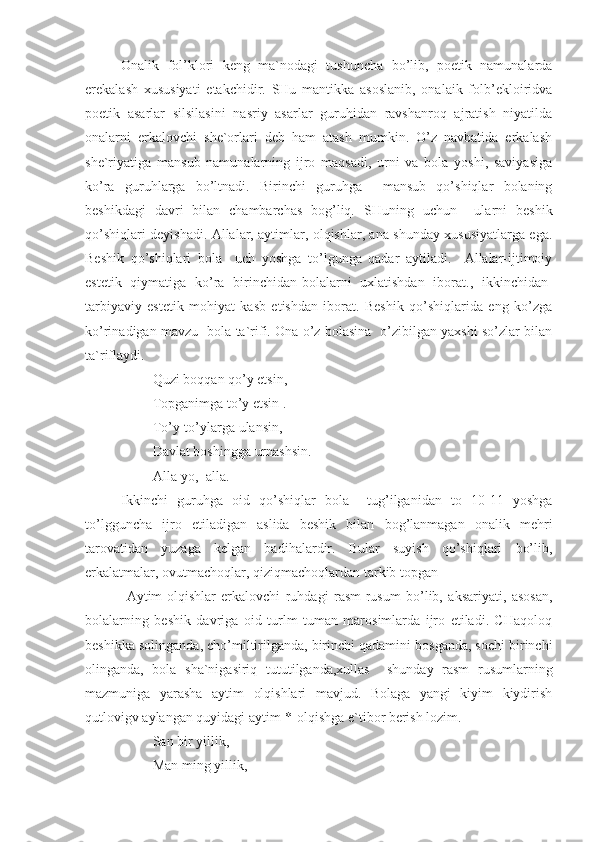 Onalik   fol’klori   keng   ma`nodagi   tushuncha   bo’lib,   poetik   namunalarda
erekalash   xususiyati   etakchidir.   SHu   mantikka   asoslanib,   onalaik   folb’ekloiridva
poetik   asarlar   silsilasini   nasriy   asarlar   guruhidan   ravshanroq   ajratish   niyatilda
onalarni   erkalovchi   she`orlari   deb   ham   atash   mumkin.   O’z   navbatida   erkalash
she`riyatiga   mansub   namunalarning   ijro   maqsadi,   urni   va   bola   yoshi,   saviyasiga
ko’ra   guruhlarga   bo’ltnadi.   Birinchi   guruhga     mansub   qo’shiqlar   bolaning
beshikdagi   davri   bilan   chambarchas   bog’liq.   SHuning   uchun     ularni   beshik
qo’shiqlari deyishadi. Allalar, aytimlar, olqishlar, ana shunday xususiyatlarga ega.
Beshik   qo’shiqlari   bola     uch   yoshga   to’lgunga   qadar   aytiladi.     Allalar-ijtimoiy
estetik   qiymatiga   ko’ra   birinchidan-bolalarni   uxlatishdan   iborat.,   ikkinchidan-
tarbiyaviy   estetik   mohiyat   kasb   etishdan   iborat.   Beshik   qo’shiqlarida   eng   ko’zga
ko’rinadigan mavzu- bola ta`rifi. Ona o’z bolasina   o’zibilgan yaxshi so’zlar bilan
ta`riflaydi. 
         Quzi boqqan qo’y etsin,
         Topganimga to’y etsin .
         To’y-to’ylarga ulansin,
         Davlat boshingga urnashsin.
         Alla-yo,  alla.
Ikkinchi   guruhga   oid   qo’shiqlar   bola     tug’ilganidan   to   10-11   yoshga
to’lgguncha   ijro   etiladigan   aslida   beshik   bilan   bog’lanmagan   onalik   mehri
tarovatidan   yuzaga   kelgan   badihalardir.   Bular   suyish   qo’shiqlari   bo’lib,
erkalatmalar, ovutmachoqlar, qiziqmachoqlardan tarkib topgan
  Aytim-olqishlar   erkalovchi   ruhdagi   rasm-rusum   bo’lib,   aksariyati,   asosan,
bolalarning   beshik   davriga   oid   turlm   tuman   marosimlarda   ijro   etiladi.   CHaqoloq
beshikka solinganda, cho’miltirilganda, birinchi qadamini bosganda, sochi birinchi
olinganda,   bola   sha`nigasiriq   tututilganda,xullas     shunday   rasm   rusumlarning
mazmuniga   yarasha   aytim   olqishlari   mavjud.   Bolaga   yangi   kiyim   kiydirish
qutlovigv aylangan quyidagi aytim-*-olqishga e`tibor berish lozim.
         San bir yillik,
         Man ming yillik, 